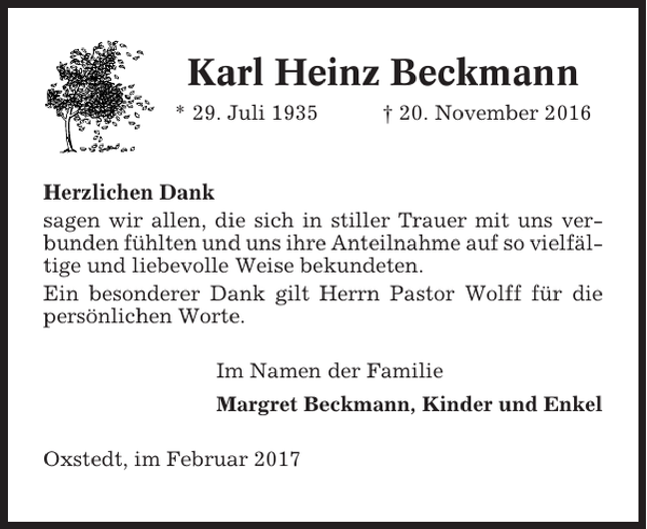 <p>Karl Heinz Beckmann<br />* 29. Juli 1935</p><p>† 20. November 2016</p><p>Herzlichen Dank<br />sagen wir allen, die sich in stiller Trauer mit uns verbunden fühlten und uns ihre Anteilnahme auf so vielfältige und liebevolle Weise bekundeten.<br />Ein besonderer Dank gilt Herrn Pastor Wolff für die<br />persönlichen Worte.<br />Im Namen der Familie<br />Margret Beckmann, Kinder und Enkel<br />Oxstedt, im Februar 2017</p>