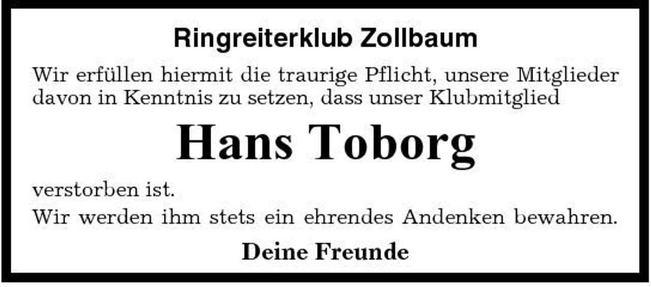 <p>Ringreiterklub Zollbaum<br />Wir erfüllen hiermit die traurige Pflicht, unsere Mitglieder davon in Kenntnis zu setzen, dass unser Klubmitglied</p><p>Hans Toborg<br />verstorben ist. Wir werden ihm stets ein ehrendes Andenken bewahren.</p><p>Deine Freunde</p>
