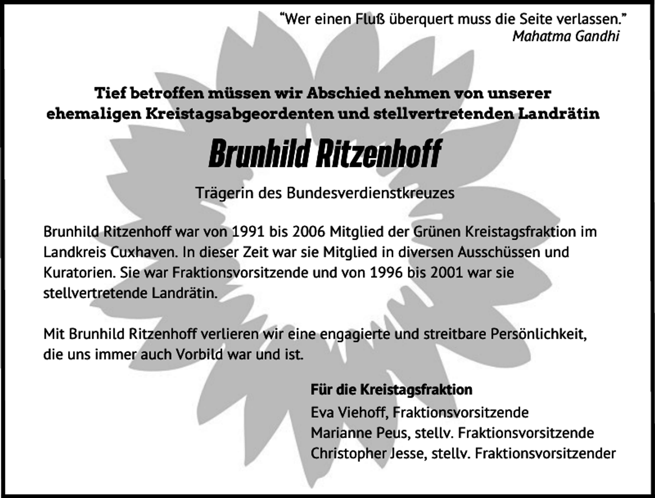 <p>“Wer einen Fluß überquert muss die Seite verlassen.”<br />Mahatma Gandhi<br />Tief betroffen müssen wir Abschied nehmen von unserer<br />ehemaligen Kreistagsabgeordenten und stellvertretenden Landrätin</p><p>Brunhild Ritzenhoff<br />Trägerin des Bundesverdienstkreuzes<br />Brunhild Ritzenhoff war von 1991 bis 2006 Mitglied der Grünen Kreistagsfraktion im<br />Landkreis Cuxhaven. In dieser Zeit war sie Mitglied in diversen Ausschüssen und<br />Kuratorien. Sie war Fraktionsvorsitzende und von 1996 bis 2001 war sie<br />stellvertretende Landrätin.<br />Mit Brunhild Ritzenhoff verlieren wir eine engagierte und streitbare Persönlichkeit,<br />die uns immer auch Vorbild war und ist.<br />Für die Kreistagsfraktion<br />Eva Viehoff, Fraktionsvorsitzende<br />Marianne Peus, stellv. Fraktionsvorsitzende<br />Christopher Jesse, stellv. Fraktionsvorsitzender</p>