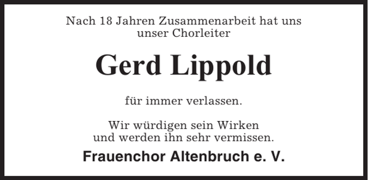 <p>Nach 18 Jahren Zusammenarbeit hat uns<br />unser Chorleiter</p><p>Gerd Lippold<br />für immer verlassen.<br />Wir würdigen sein Wirken<br />und werden ihn sehr vermissen.</p><p>Frauenchor Altenbruch e. V.</p>