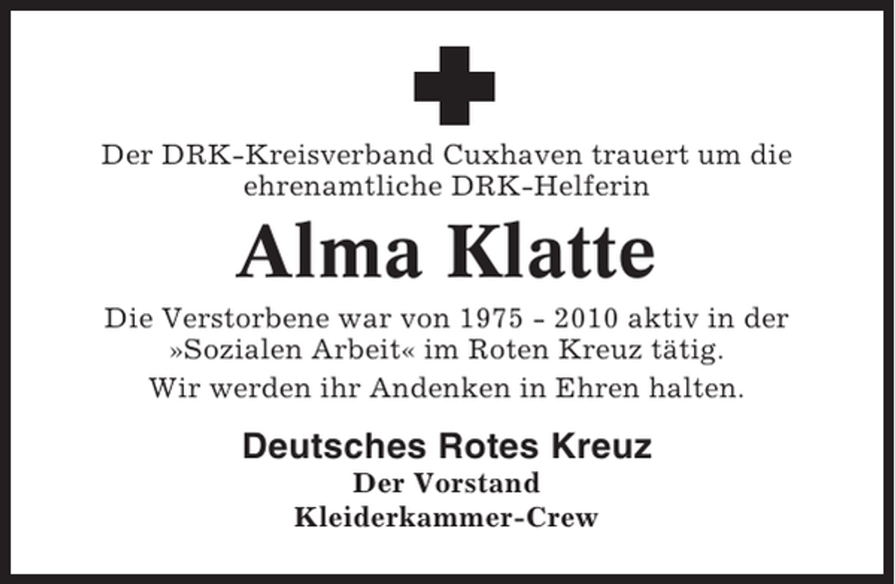 <p>Der DRK-Kreisverband Cuxhaven trauert um die<br />ehrenamtliche DRK-Helferin</p><p>Alma Klatte<br />Die Verstorbene war von 1975 - 2010 aktiv in der<br />»Sozialen Arbeit« im Roten Kreuz tätig.<br />Wir werden ihr Andenken in Ehren halten.</p><p>Deutsches Rotes Kreuz<br />Der Vorstand<br />Kleiderkammer-Crew</p>