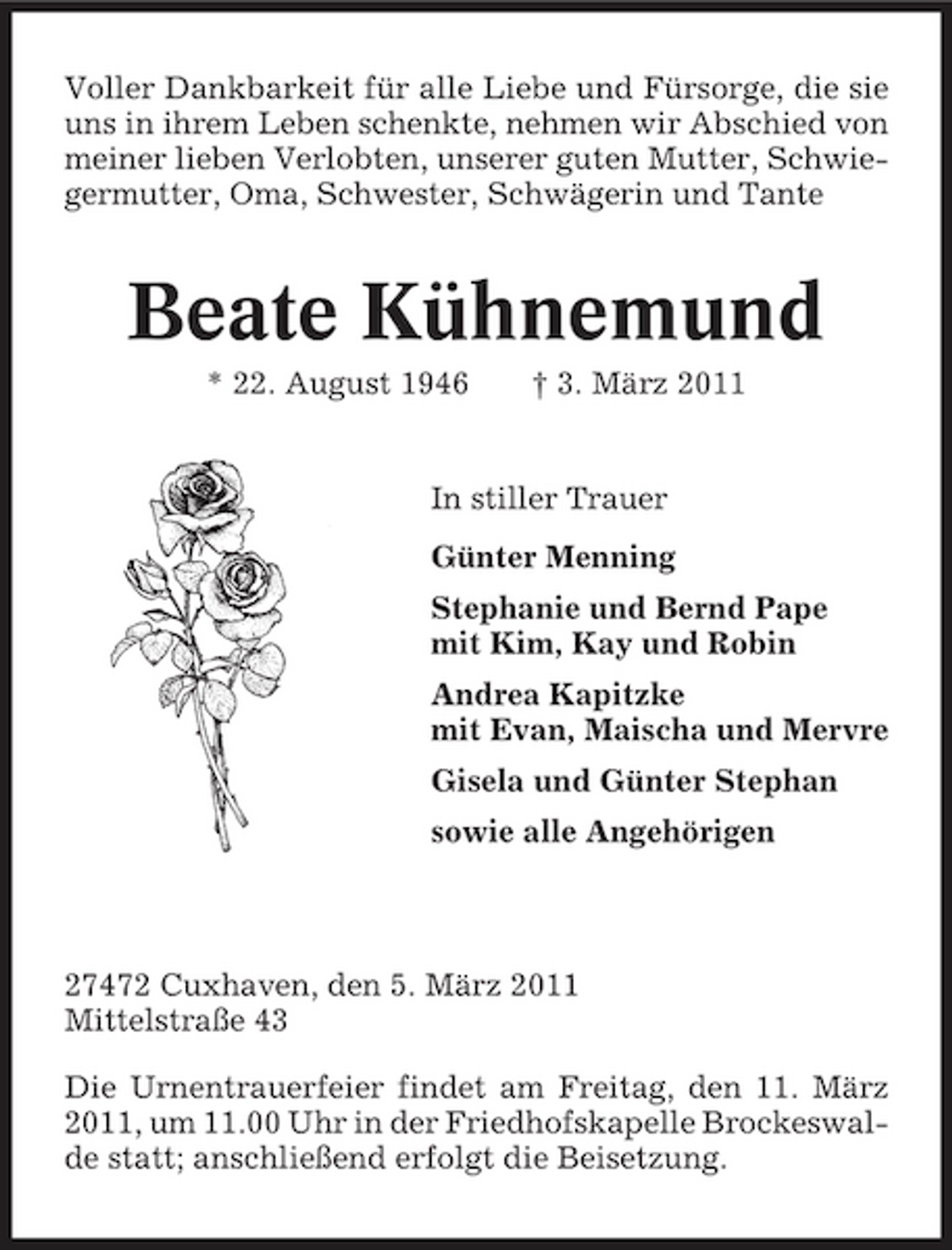 <p>Voller Dankbarkeit für alle Liebe und Fürsorge, die sie uns in ihrem Leben schenkte, nehmen wir Abschied von meiner lieben Verlobten, unserer guten Mutter, Schwiegermutter, Oma, Schwester, Schwägerin und Tante</p>
<p>Beate Kühnemund<br />* 22. August 1946 † 3. März 2011 In stiller Trauer Günter Menning Stephanie und Bernd Pape mit Kim, Kay und Robin Andrea Kapitzke mit Evan, Maischa und Mervre Gisela und Günter Stephan sowie alle Angehörigen</p>
<p>27472 Cuxhaven, den 5. März 2011 Mittelstraße 43 Die Urnentrauerfeier findet am Freitag, den 11. März 2011, um 11.00 Uhr in der Friedhofskapelle Brockeswalde statt; anschließend erfolgt die Beisetzung.</p>