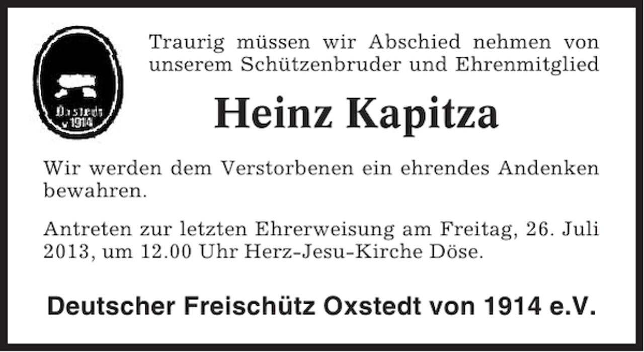 <p>Traurig müssen wir Abschied nehmen von<br />unserem Schützenbruder und Ehrenmitglied</p><p>Heinz Kapitza<br />Wir werden dem Verstorbenen ein ehrendes Andenken<br />bewahren.<br />Antreten zur letzten Ehrerweisung am Freitag, 26. Juli<br />2013, um 12.00 Uhr Herz-Jesu-Kirche Döse.</p><p>Deutscher Freischütz Oxstedt von 1914 e.V.</p>