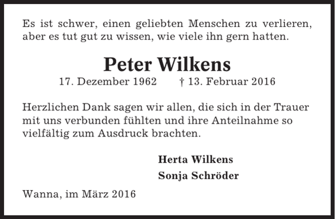 <p>Es ist schwer, einen geliebten Menschen zu verlieren,<br />aber es tut gut zu wissen, wie viele ihn gern hatten.</p><p>Peter Wilkens<br />17. Dezember 1962</p><p>† 13. Februar 2016</p><p>Herzlichen Dank sagen wir allen, die sich in der Trauer<br />mit uns verbunden fühlten und ihre Anteilnahme so<br />vielfältig zum Ausdruck brachten.<br />Herta Wilkens<br />Sonja Schröder<br />Wanna, im März 2016</p>