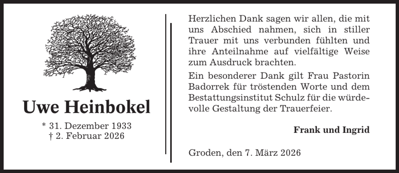 <p>Uwe Heinbokel<br />* 31. Dezember 1933<br />† 2. Februar 2026</p><p>Herzlichen Dank sagen wir allen, die mit<br />uns Abschied nahmen, sich in stiller<br />Trauer mit uns verbunden fühlten und<br />ihre Anteilnahme auf vielfältige Weise<br />zum Ausdruck brachten.<br />Ein besonderer Dank gilt Frau Pastorin<br />Badorrek für tröstenden Worte und dem<br />Bestattungsinstitut Schulz für die würdevolle Gestaltung der Trauerfeier.<br />Frank und Ingrid<br />Groden, den 7. März 2026</p>