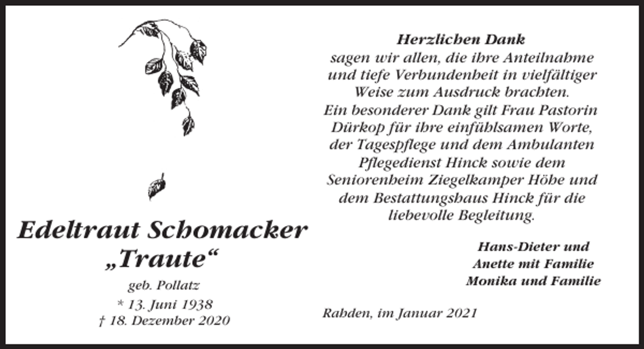 <p>Edeltraut Schomacker<br />„Traute“<br />geb. Pollatz<br />* 13. Juni 1938<br />† 18. Dezember 2020</p><p>Herzlichen Dank<br />sagen wir allen, die ihre Anteilnahme<br />und tiefe Verbundenheit in vielfältiger<br />Weise zum Ausdruck brachten.<br />Ein besonderer Dank gilt Frau Pastorin<br />Dürkop für ihre einfühlsamen Worte,<br />der Tagespflege und dem Ambulanten<br />Pflegedienst Hinck sowie dem<br />Seniorenheim Ziegelkamper Höhe und<br />dem Bestattungshaus Hinck für die<br />liebevolle Begleitung.<br />Hans-Dieter und<br />Anette mit Familie<br />Monika und Familie<br />Rahden, im Januar 2021</p>