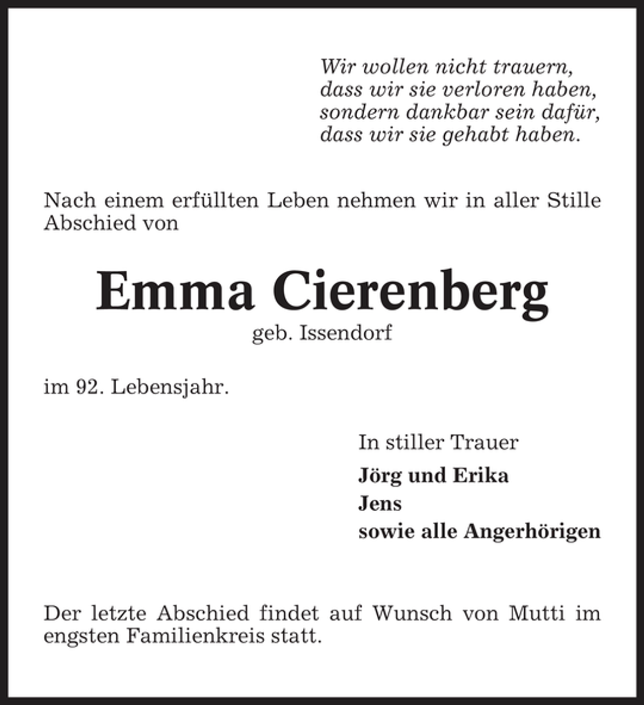 <p>Wir wollen nicht trauern, dass wir sie verloren haben, sondern dankbar sein dafür, dass wir sie gehabt haben. Nach einem erfüllten Leben nehmen wir in aller Stille Abschied von</p><p>Emma Cierenberg<br />geb. Issendorf im 92. Lebensjahr. In stiller Trauer Jörg und Erika Jens sowie alle Angerhörigen</p><p>Der letzte Abschied findet auf Wunsch von Mutti im engsten Familienkreis statt.</p>
