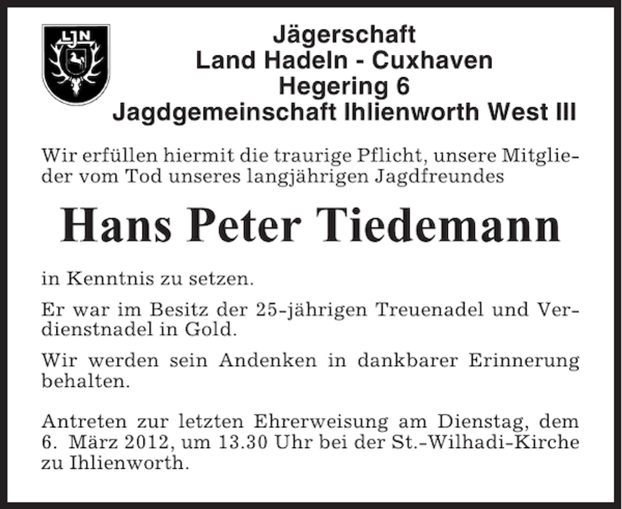 <p>Jägerschaft<br />Land Hadeln - Cuxhaven<br />Hegering 6<br />Jagdgemeinschaft Ihlienworth West III<br />Wir erfüllen hiermit die traurige Pflicht, unsere Mitglieder vom Tod unseres langjährigen Jagdfreundes</p><p>Hans Peter Tiedemann<br />in Kenntnis zu setzen.<br />Er war im Besitz der 25-jährigen Treuenadel und Verdienstnadel in Gold.<br />Wir werden sein Andenken in dankbarer Erinnerung<br />behalten.<br />Antreten zur letzten Ehrerweisung am Dienstag, dem<br />6. März 2012, um 13.30 Uhr bei der St.-Wilhadi-Kirche<br />zu Ihlienworth.</p>