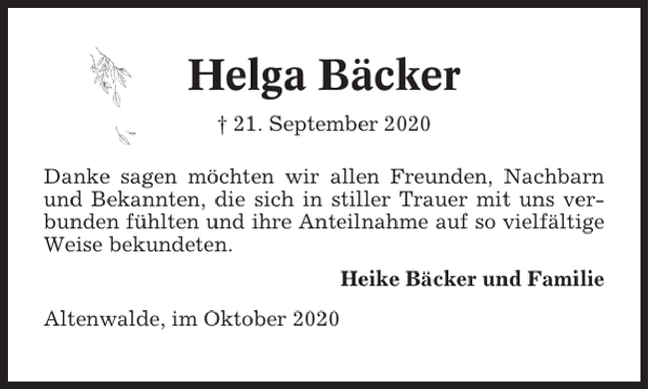 <p>Helga Bäcker<br />† 21. September 2020<br />Danke sagen möchten wir allen Freunden, Nachbarn<br />und Bekannten, die sich in stiller Trauer mit uns verbunden fühlten und ihre Anteilnahme auf so vielfältige<br />Weise bekundeten.<br />Heike Bäcker und Familie<br />Altenwalde, im Oktober 2020</p>