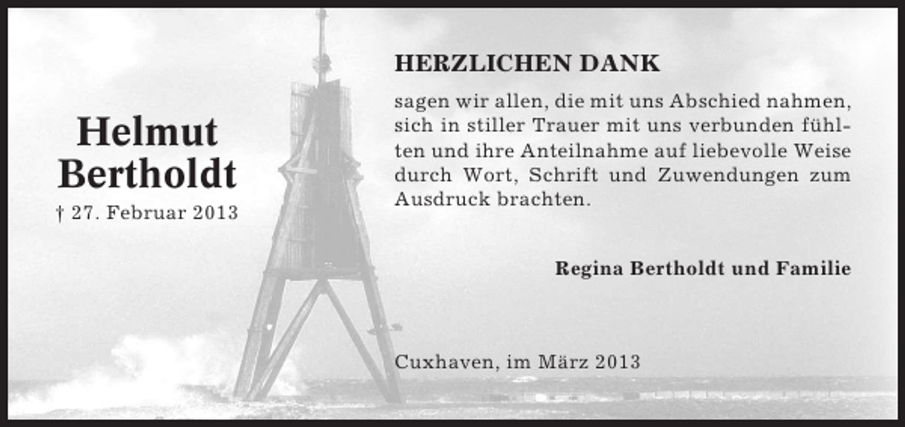 <p>HERZLICHEN DANK</p><p>Helmut<br />Bertholdt<br />† 27. Februar 2013</p><p>sagen wir allen, die mit uns Abschied nahmen,<br />sich in stiller Trauer mit uns verbunden fühlten und ihre Anteilnahme auf liebevolle Weise<br />durch Wort, Schrift und Zuwendungen zum<br />Ausdruck brachten.<br />Regina Bertholdt und Familie</p><p>Cuxhaven, im März 2013</p>
