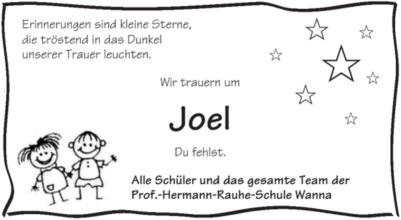 <p>Erinnerungen sind kleine Sterne,<br />die tröstend in das Dunkel<br />unserer Trauer leuchten.<br />Wir trauern um</p><p>Joel</p><p>✩<br />✩</p><p>✩</p><p>✩<br />✩<br />✩</p><p>Du fehlst.<br />Alle Schüler und das gesamte Team der<br />Prof.-Hermann-Rauhe-Schule Wanna</p><p>✩</p>