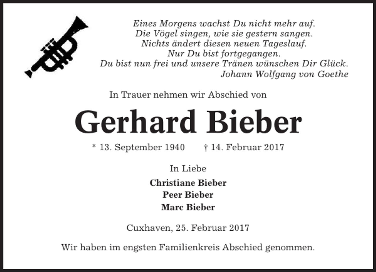 <p>Eines Morgens wachst Du nicht mehr auf.<br />Die Vögel singen, wie sie gestern sangen.<br />Nichts ändert diesen neuen Tageslauf.<br />Nur Du bist fortgegangen.<br />Du bist nun frei und unsere Tränen wünschen Dir Glück.<br />Johann Wolfgang von Goethe<br />In Trauer nehmen wir Abschied von</p><p>Gerhard Bieber<br />* 13. September 1940</p><p>† 14. Februar 2017</p><p>In Liebe<br />Christiane Bieber<br />Peer Bieber<br />Marc Bieber<br />Cuxhaven, 25. Februar 2017<br />Wir haben im engsten Familienkreis Abschied genommen.</p>