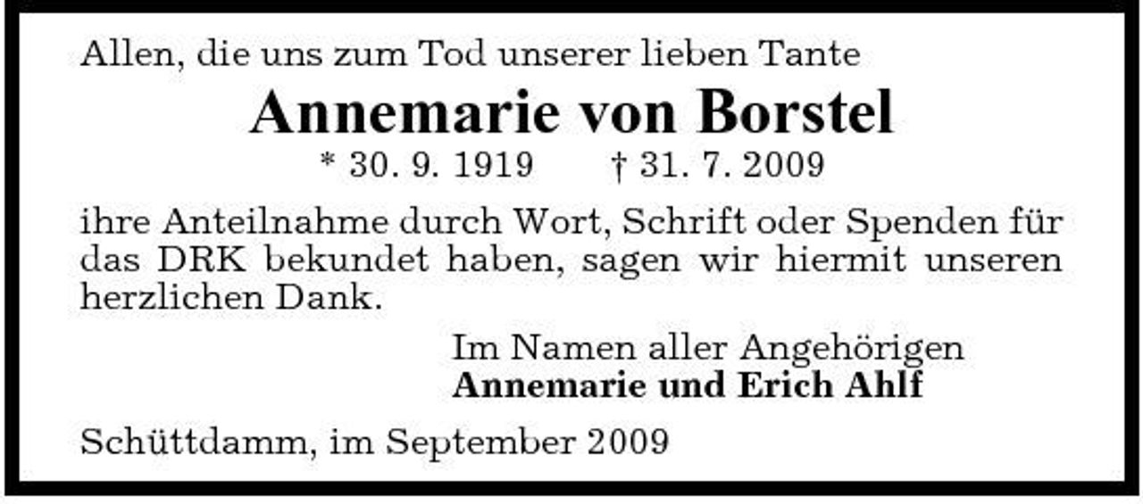 <p>Allen, die uns zum Tod unserer lieben Tante</p><p>Annemarie von Borstel<br />* 30. 9. 1919 † 31. 7. 2009 ihre Anteilnahme durch Wort, Schrift oder Spenden für das DRK bekundet haben, sagen wir hiermit unseren herzlichen Dank. Im Namen aller Angehörigen Annemarie und Erich Ahlf Schüttdamm, im September 2009</p>