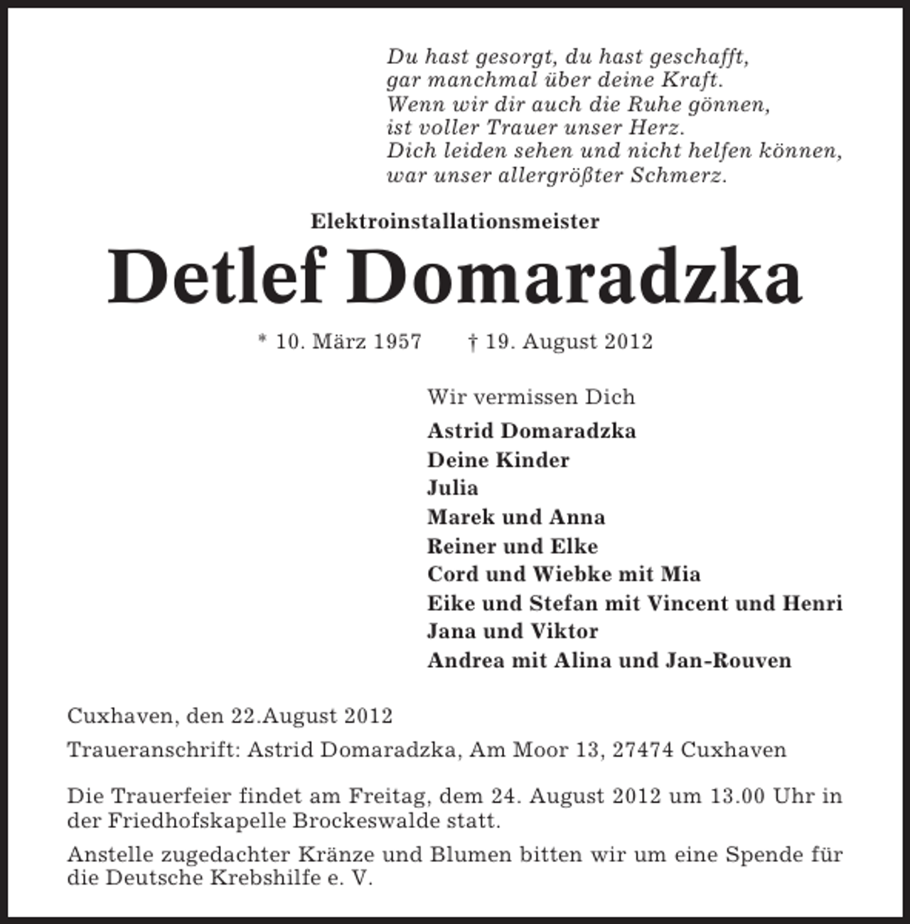 <p>Du hast gesorgt, du hast geschafft,<br />gar manchmal über deine Kraft.<br />Wenn wir dir auch die Ruhe gönnen,<br />ist voller Trauer unser Herz.<br />Dich leiden sehen und nicht helfen können,<br />war unser allergrößter Schmerz.<br />Elektroinstallationsmeister</p><p>Detlef Domaradzka<br />* 10. März 1957</p><p>† 19. August 2012<br />Wir vermissen Dich<br />Astrid Domaradzka<br />Deine Kinder<br />Julia<br />Marek und Anna<br />Reiner und Elke<br />Cord und Wiebke mit Mia<br />Eike und Stefan mit Vincent und Henri<br />Jana und Viktor<br />Andrea mit Alina und Jan-Rouven</p><p>Cuxhaven, den 22.August 2012<br />Traueranschrift: Astrid Domaradzka, Am Moor 13, 27474 Cuxhaven<br />Die Trauerfeier findet am Freitag, dem 24. August 2012 um 13.00 Uhr in<br />der Friedhofskapelle Brockeswalde statt.<br />Anstelle zugedachter Kränze und Blumen bitten wir um eine Spende für<br />die Deutsche Krebshilfe e. V.</p>