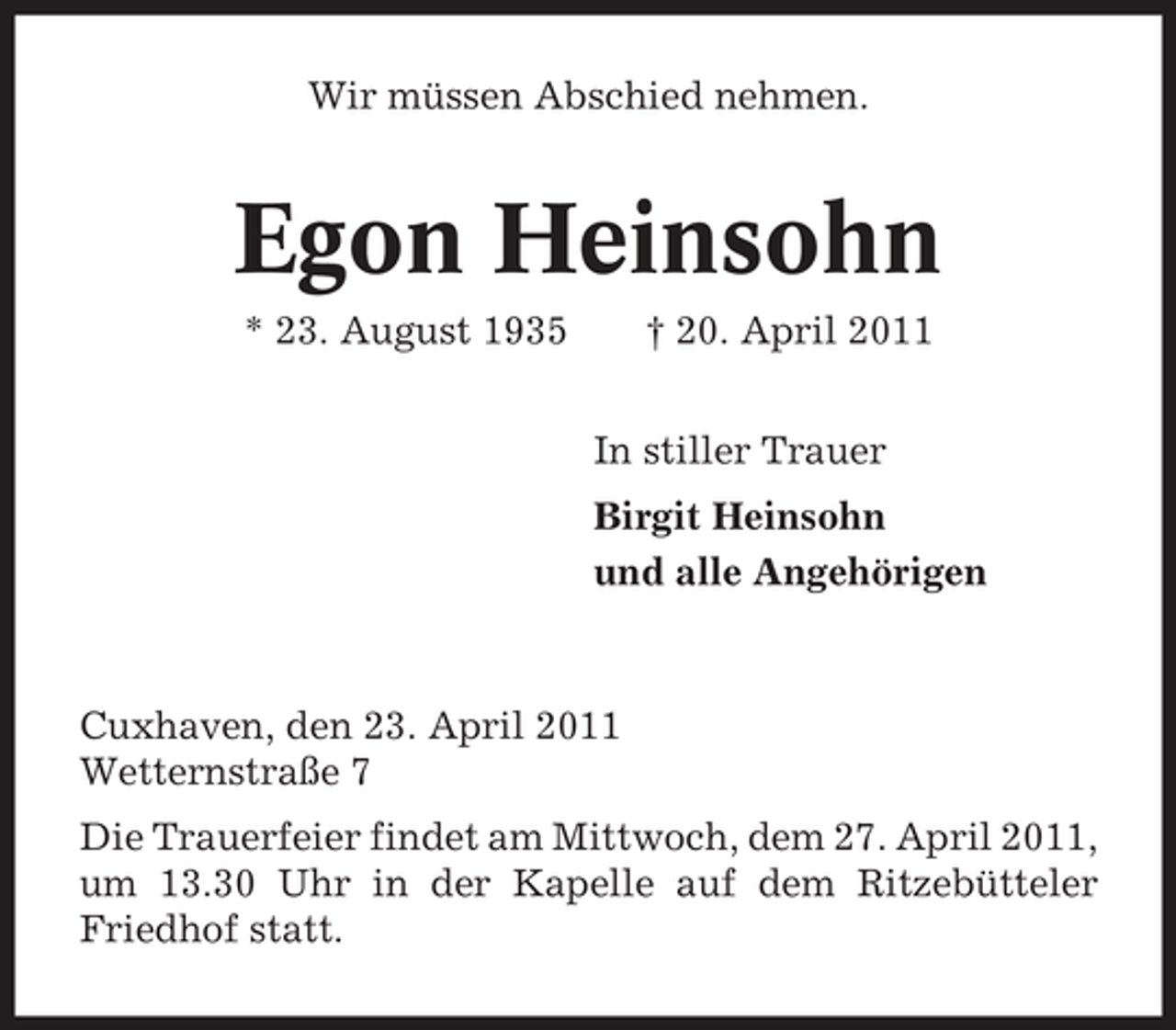<p>Wir müssen Abschied nehmen.</p><p>Egon Heinsohn<br />* 23. August 1935 † 20. April 2011 In stiller Trauer Birgit Heinsohn und alle Angehörigen</p><p>Cuxhaven, den 23. April 2011 Wetternstraße 7 Die Trauerfeier findet am Mittwoch, dem 27. April 2011, um 13.30 Uhr in der Kapelle auf dem Ritzebütteler Friedhof statt.</p>
