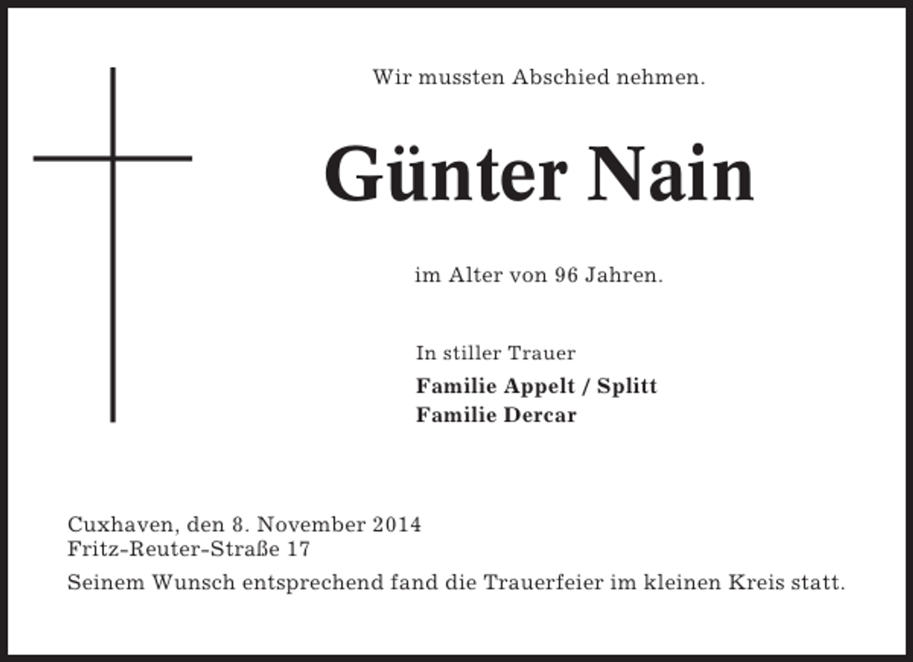 <p>Wir mussten Abschied nehmen.</p><p>Günter Nain<br />im Alter von 96 Jahren.</p><p>In stiller Trauer</p><p>Familie Appelt / Splitt<br />Familie Dercar</p><p>Cuxhaven, den 8. November 2014<br />Fritz-Reuter-Straße 17<br />Seinem Wunsch entsprechend fand die Trauerfeier im kleinen Kreis statt.</p>