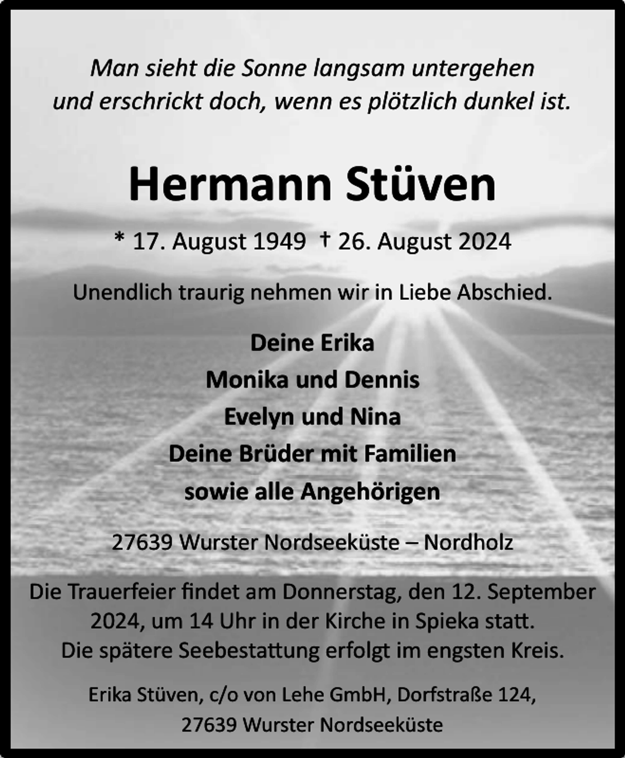 <p>Man sieht die Sonne langsam untergehen<br />und erschrickt doch, wenn es plötzlich dunkel ist.</p><p>Hermann Stüven<br />* 17. August 1949 † 26. August 2024<br />Unendlich traurig nehmen wir in Liebe Abschied.</p><p>Deine Erika<br />Monika und Dennis<br />Evelyn und Nina<br />Deine Brüder mit Familien<br />sowie alle Angehörigen<br />27639 Wurster Nordseeküste – Nordholz<br />Die Trauerfeier ﬁndet am Donnerstag, den 12. September<br />2024, um 14 Uhr in der Kirche in Spieka statt.<br />Die spätere Seebestattung erfolgt im engsten Kreis.<br />Erika Stüven, c/o von Lehe GmbH, Dorfstraße 124,<br />27639 Wurster Nordseeküste</p>