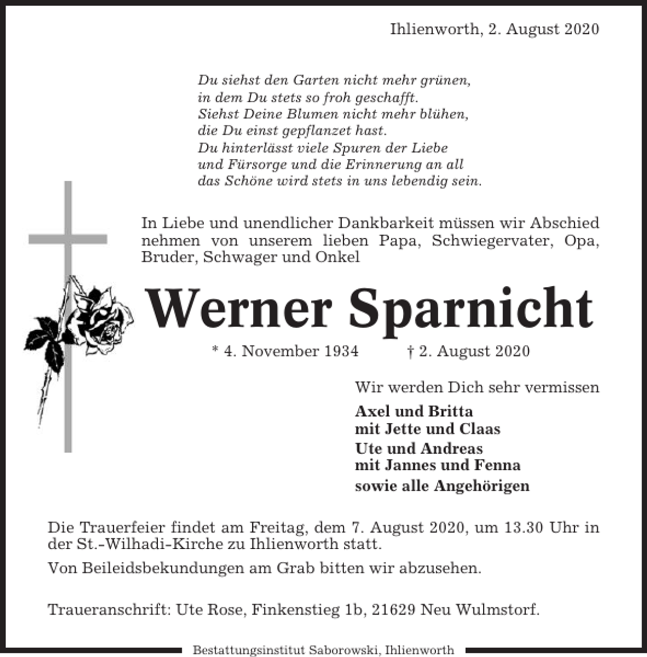 <p>Ihlienworth, 2. August 2020<br />Du siehst den Garten nicht mehr grünen,<br />in dem Du stets so froh geschafft.<br />Siehst Deine Blumen nicht mehr blühen,<br />die Du einst gepflanzet hast.<br />Du hinterlässt viele Spuren der Liebe<br />und Fürsorge und die Erinnerung an all<br />das Schöne wird stets in uns lebendig sein.</p><p>In Liebe und unendlicher Dankbarkeit müssen wir Abschied<br />nehmen von unserem lieben Papa, Schwiegervater, Opa,<br />Bruder, Schwager und Onkel</p><p>Werner Sparnicht<br />* 4. November 1934</p><p>† 2. August 2020</p><p>Wir werden Dich sehr vermissen<br />Axel und Britta<br />mit Jette und Claas<br />Ute und Andreas<br />mit Jannes und Fenna<br />sowie alle Angehörigen<br />Die Trauerfeier findet am Freitag, dem 7. August 2020, um 13.30 Uhr in<br />der St.-Wilhadi-Kirche zu Ihlienworth statt.<br />Von Beileidsbekundungen am Grab bitten wir abzusehen.<br />Traueranschrift: Ute Rose, Finkenstieg 1b, 21629 Neu Wulmstorf.<br />Bestattungsinstitut Saborowski, Ihlienworth</p>
