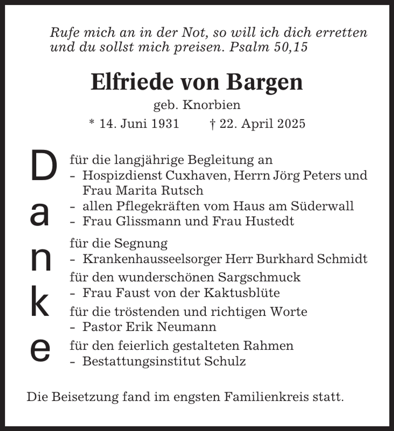 <p>Rufe mich an in der Not, so will ich dich erretten<br />und du sollst mich preisen. Psalm 50,15</p><p>Elfriede von Bargen<br />geb. Knorbien<br />* 14. Juni 1931<br />† 22. April 2025</p><p>D<br />a<br />n<br />k<br />e</p><p>für die langjährige Begleitung an<br />- Hospizdienst Cuxhaven, Herrn Jörg Peters und<br />Frau Marita Rutsch<br />- allen Pflegekräften vom Haus am Süderwall<br />- Frau Glissmann und Frau Hustedt<br />für die Segnung<br />- Krankenhausseelsorger Herr Burkhard Schmidt<br />für den wunderschönen Sargschmuck<br />- Frau Faust von der Kaktusblüte<br />für die tröstenden und richtigen Worte<br />- Pastor Erik Neumann<br />für den feierlich gestalteten Rahmen<br />- Bestattungsinstitut Schulz</p><p>Die Beisetzung fand im engsten Familienkreis statt.</p>