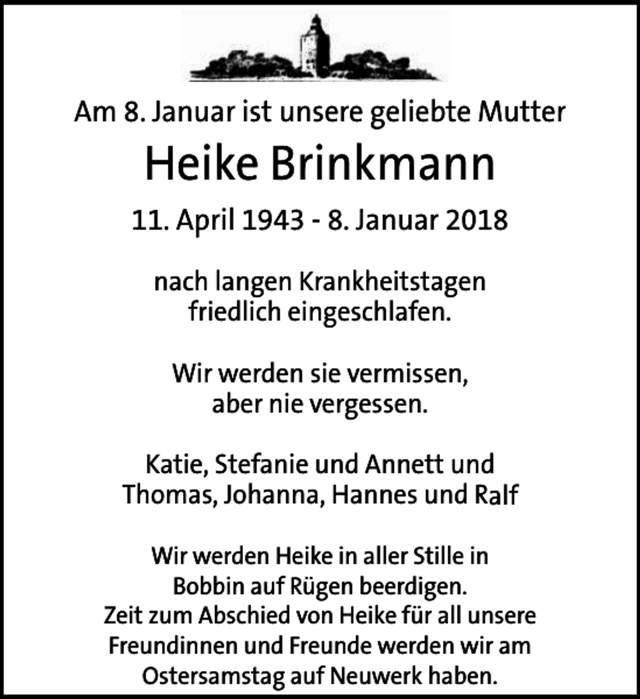 <p>Am 8. Januar ist unsere geliebte Mutter</p><p>Heike Brinkmann</p><p>11. April 1943 - 8. Januar 2018<br />nach langen Krankheitstagen<br />friedlich eingeschlafen.<br />Wir werden sie vermissen,<br />aber nie vergessen.<br />Katie, Stefanie und Annett und<br />Thomas, Johanna, Hannes und Ralf<br />Wir werden Heike in aller Stille in<br />Bobbin auf Rügen beerdigen.<br />Zeit zum Abschied von Heike für all unsere<br />Freundinnen und Freunde werden wir am<br />Ostersamstag auf Neuwerk haben.</p>