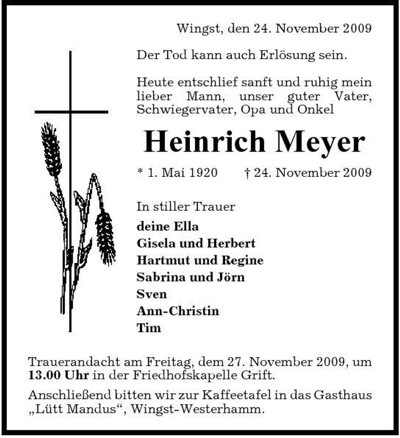 <p>Wingst, den 24. November 2009 Der Tod kann auch Erlösung sein. Heute entschlief sanft und ruhig mein lieber Mann, unser guter Vater, Schwiegervater, Opa und Onkel</p><p>Heinrich Meyer<br />* 1. Mai 1920 In stiller Trauer deine Ella Gisela und Herbert Hartmut und Regine Sabrina und Jörn Sven Ann-Christin Tim Trauerandacht am Freitag, dem 27. November 2009, um 13.00 Uhr in der Friedhofskapelle Grift. Anschließend bitten wir zur Kaffeetafel in das Gasthaus „Lütt Mandus“, Wingst-Westerhamm. † 24. November 2009</p>