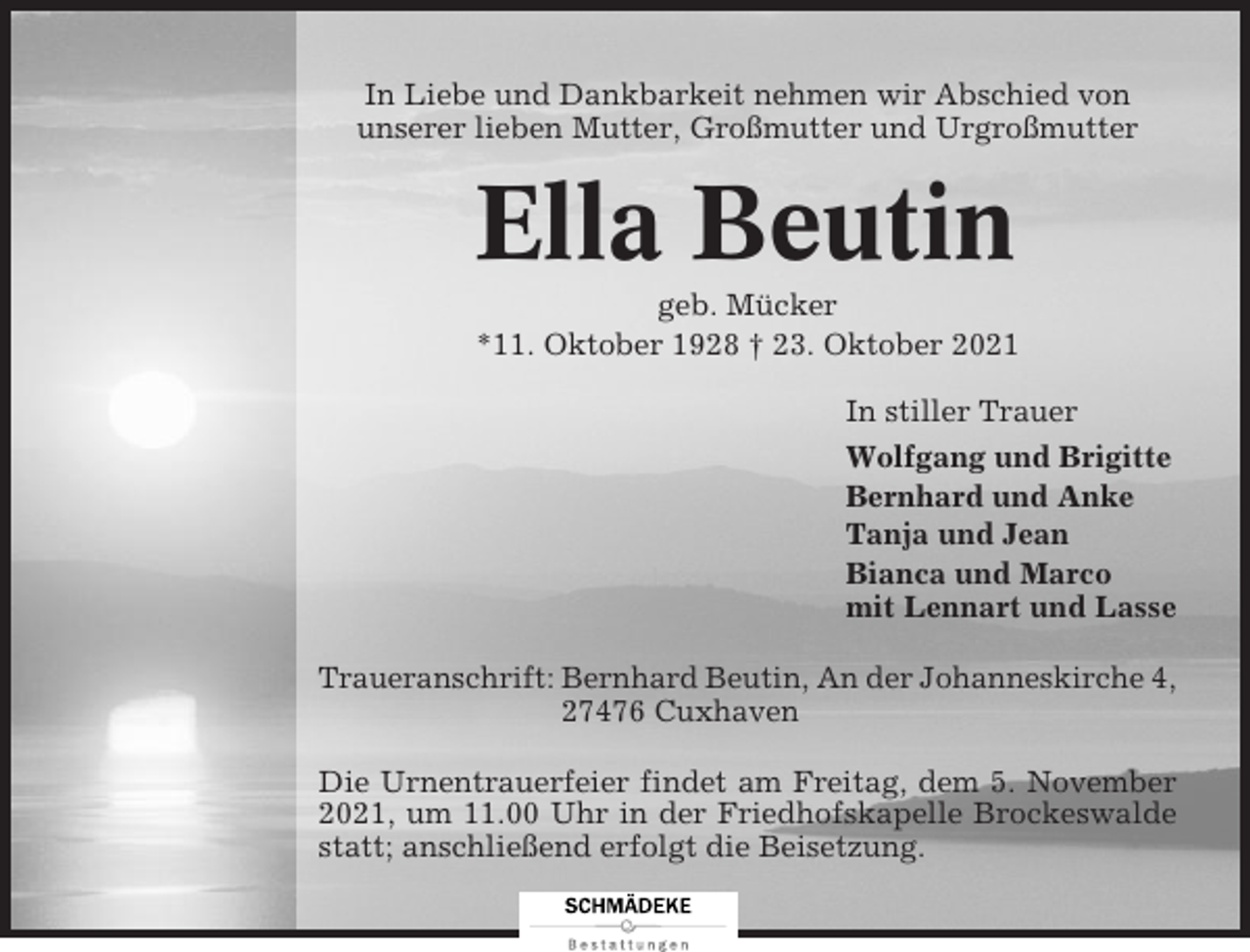 <p>In Liebe und Dankbarkeit nehmen wir Abschied von<br />unserer lieben Mutter, Großmutter und Urgroßmutter</p><p>Ella Beutin<br />geb. Mücker<br />*11. Oktober 1928 † 23. Oktober 2021<br />In stiller Trauer<br />Wolfgang und Brigitte<br />Bernhard und Anke<br />Tanja und Jean<br />Bianca und Marco<br />mit Lennart und Lasse<br />Traueranschrift: Bernhard Beutin, An der Johanneskirche 4,<br />27476 Cuxhaven<br />Die Urnentrauerfeier findet am Freitag, dem 5. November<br />2021, um 11.00 Uhr in der Friedhofskapelle Brockeswalde<br />statt; anschließend erfolgt die Beisetzung.</p>