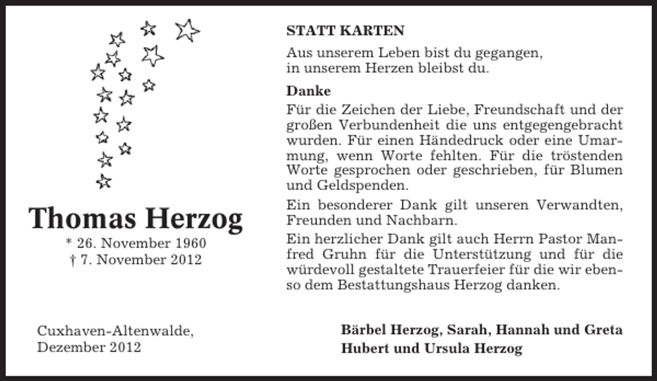<p>STATT KARTEN<br />Aus unserem Leben bist du gegangen,<br />in unserem Herzen bleibst du.</p><p>Thomas Herzog<br />* 26. November 1960<br />† 7. November 2012</p><p>Cuxhaven-Altenwalde,<br />Dezember 2012</p><p>Danke<br />Für die Zeichen der Liebe, Freundschaft und der<br />großen Verbundenheit die uns entgegengebracht<br />wurden. Für einen Händedruck oder eine Umarmung, wenn Worte fehlten. Für die tröstenden<br />Worte gesprochen oder geschrieben, für Blumen<br />und Geldspenden.<br />Ein besonderer Dank gilt unseren Verwandten,<br />Freunden und Nachbarn.<br />Ein herzlicher Dank gilt auch Herrn Pastor Manfred Gruhn für die Unterstützung und für die<br />würdevoll gestaltete Trauerfeier für die wir ebenso dem Bestattungshaus Herzog danken.<br />Bärbel Herzog, Sarah, Hannah und Greta<br />Hubert und Ursula Herzog</p>