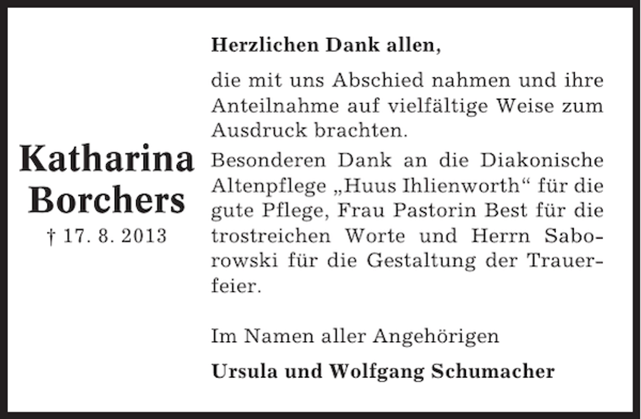 <p>Herzlichen Dank allen,</p><p>Katharina<br />Borchers<br />† 17. 8. 2013</p><p>die mit uns Abschied nahmen und ihre<br />Anteilnahme auf vielfältige Weise zum<br />Ausdruck brachten.<br />Besonderen Dank an die Diakonische<br />Altenpflege „Huus Ihlienworth“ für die<br />gute Pflege, Frau Pastorin Best für die<br />trostreichen Worte und Herrn Saborowski für die Gestaltung der Trauerfeier.<br />Im Namen aller Angehörigen<br />Ursula und Wolfgang Schumacher</p>
