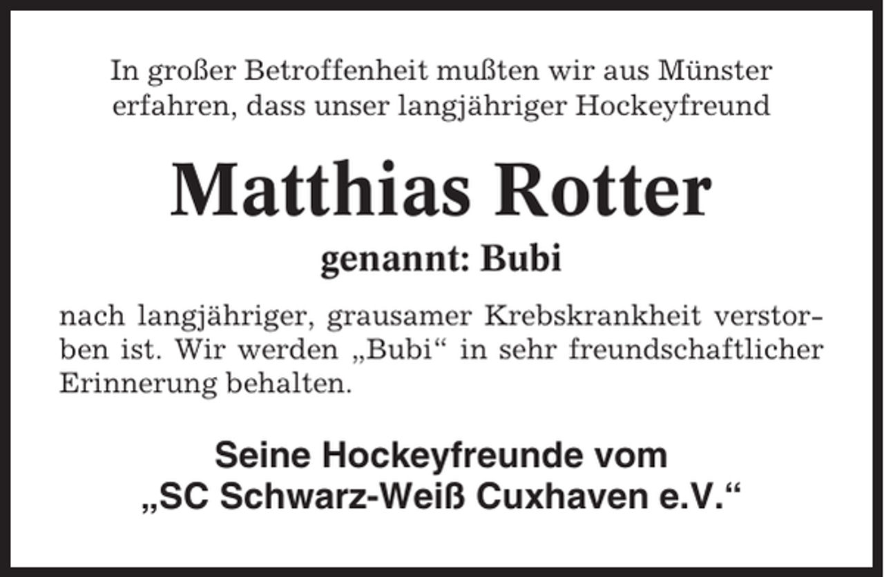 <p>In großer Betroffenheit mußten wir aus Münster<br />erfahren, dass unser langjähriger Hockeyfreund</p><p>Matthias Rotter<br />genannt: Bubi<br />nach langjähriger, grausamer Krebskrankheit verstorben ist. Wir werden „Bubi“ in sehr freundschaftlicher<br />Erinnerung behalten.</p><p>Seine Hockeyfreunde vom<br />„SC Schwarz-Weiß Cuxhaven e.V.“</p>