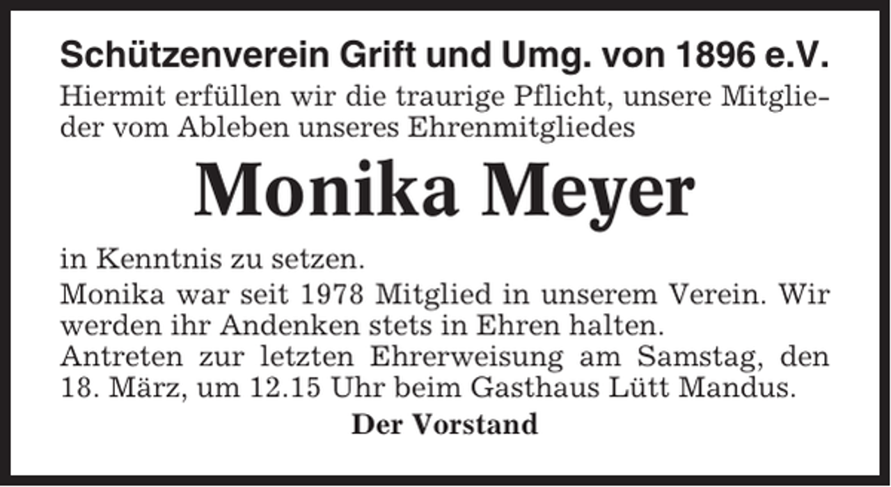 <p>Schützenverein Grift und Umg. von 1896 e.V.<br />Hiermit erfüllen wir die traurige Pflicht, unsere Mitglieder vom Ableben unseres Ehrenmitgliedes</p><p>Monika Meyer<br />in Kenntnis zu setzen.<br />Monika war seit 1978 Mitglied in unserem Verein. Wir<br />werden ihr Andenken stets in Ehren halten.<br />Antreten zur letzten Ehrerweisung am Samstag, den<br />18. März, um 12.15 Uhr beim Gasthaus Lütt Mandus.<br />Der Vorstand</p>