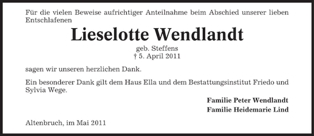 <p>Für die vielen Beweise aufrichtiger Anteilnahme beim Abschied unserer lieben Entschlafenen</p><p>Lieselotte Wendlandt<br />geb. Steffens † 5. April 2011 sagen wir unseren herzlichen Dank. Ein besonderer Dank gilt dem Haus Ella und dem Bestattungsinstitut Friedo und Sylvia Wege. Familie Peter Wendlandt Familie Heidemarie Lind Altenbruch, im Mai 2011</p>