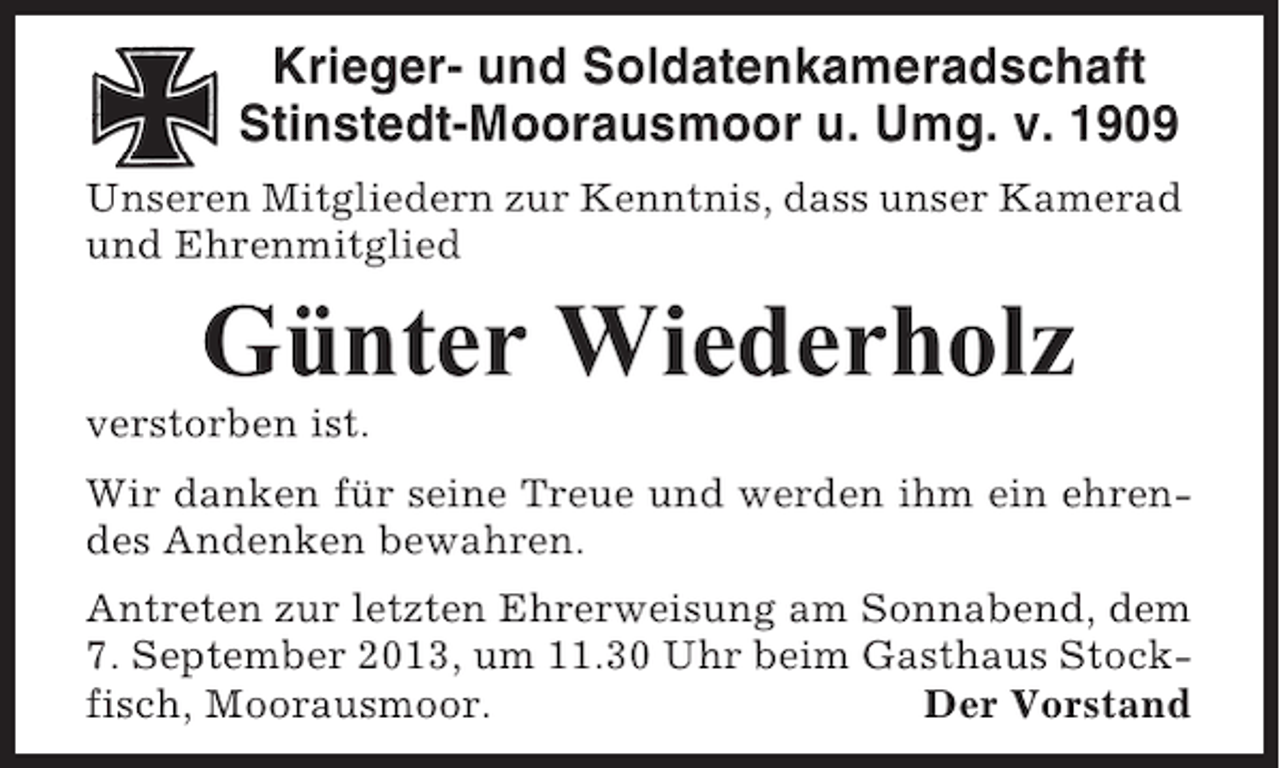 <p>Krieger- und Soldatenkameradschaft<br />Stinstedt-Moorausmoor u. Umg. v. 1909<br />Unseren Mitgliedern zur Kenntnis, dass unser Kamerad<br />und Ehrenmitglied</p><p>Günter Wiederholz<br />verstorben ist.<br />Wir danken für seine Treue und werden ihm ein ehrendes Andenken bewahren.<br />Antreten zur letzten Ehrerweisung am Sonnabend, dem<br />7. September 2013, um 11.30 Uhr beim Gasthaus Stockfisch, Moorausmoor.<br />Der Vorstand</p>
