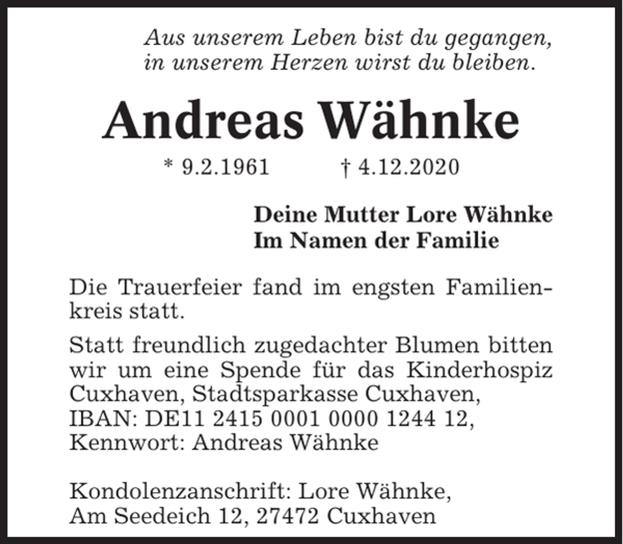 <p>Aus unserem Leben bist du gegangen,<br />in unserem Herzen wirst du bleiben.</p><p>Andreas Wähnke<br />* 9.2.1961</p><p>† 4.12.2020</p><p>Deine Mutter Lore Wähnke<br />Im Namen der Familie<br />Die Trauerfeier fand im engsten Familienkreis statt.<br />Statt freundlich zugedachter Blumen bitten<br />wir um eine Spende für das Kinderhospiz<br />Cuxhaven, Stadtsparkasse Cuxhaven,<br />IBAN: DE11 2415 0001 0000 1244 12,<br />Kennwort: Andreas Wähnke<br />Kondolenzanschrift: Lore Wähnke,<br />Am Seedeich 12, 27472 Cuxhaven</p>