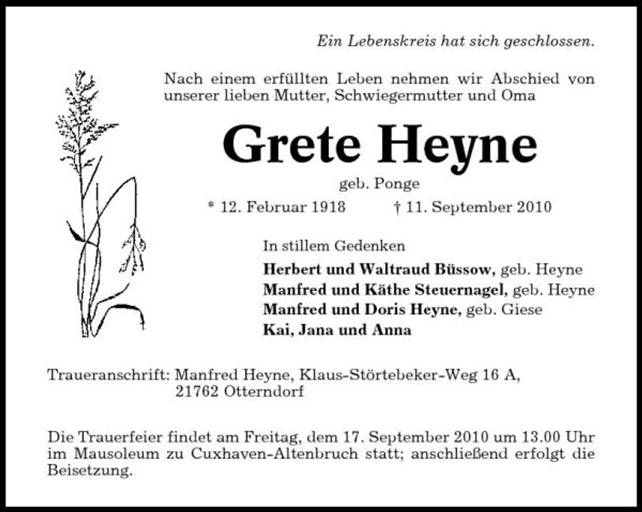 <p>Ein Lebenskreis hat sich geschlossen. Nach einem erfüllten Leben nehmen wir Abschied von unserer lieben Mutter, Schwiegermutter und Oma</p><p>Grete Heyne<br />geb. Ponge * 12. Februar 1918 † 11. September 2010<br />In stillem Gedenken</p><p>Herbert und Waltraud Büssow, geb. Heyne Manfred und Käthe Steuernagel, geb. Heyne Manfred und Doris Heyne, geb. Giese Kai, Jana und Anna Traueranschrift: Manfred Heyne, Klaus-Störtebeker-Weg 16 A, 21762 Otterndorf Die Trauerfeier findet am Freitag, dem 17. September 2010 um 13.00 Uhr im Mausoleum zu Cuxhaven-Altenbruch statt; anschließend erfolgt die Beisetzung.</p>