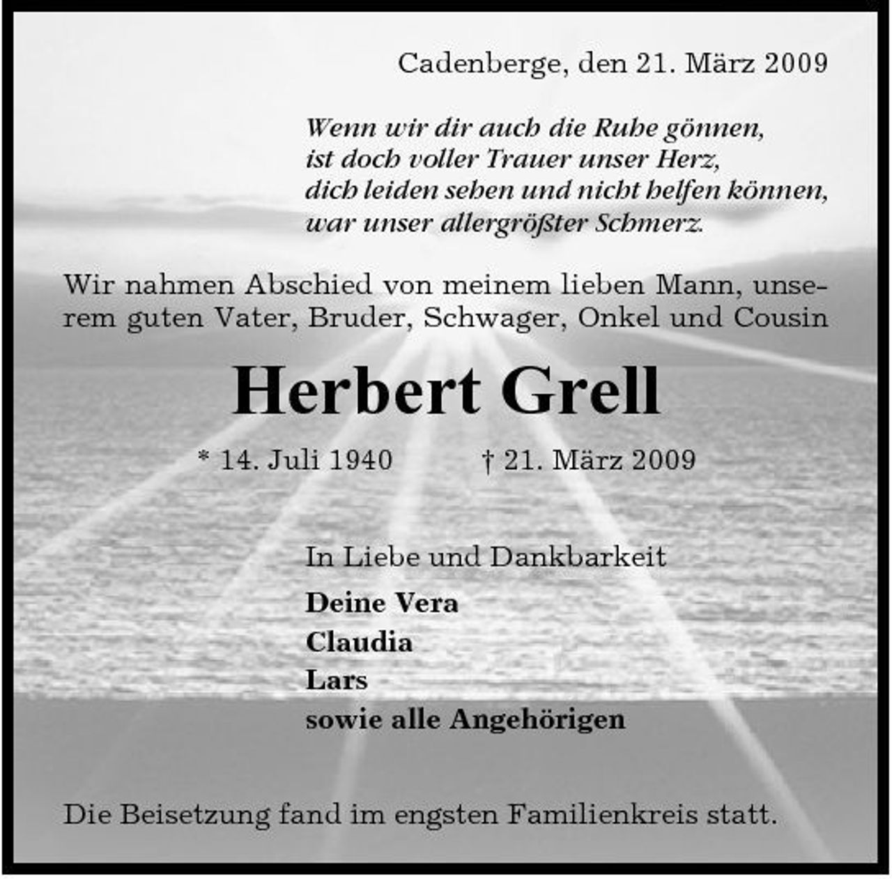 <p>Cadenberge, den 21. März 2009 Wenn wir dir auch die Ruhe gönnen, ist doch voller Trauer unser Herz, dich leiden sehen und nicht helfen können, war unser allergrößter Schmerz. Wir nahmen Abschied von meinem lieben Mann, unserem guten Vater, Bruder, Schwager, Onkel und Cousin</p><p>Herbert Grell<br />* 14. Juli 1940 † 21. März 2009 In Liebe und Dankbarkeit Deine Vera Claudia Lars sowie alle Angehörigen Die Beisetzung fand im engsten Familienkreis statt.</p>