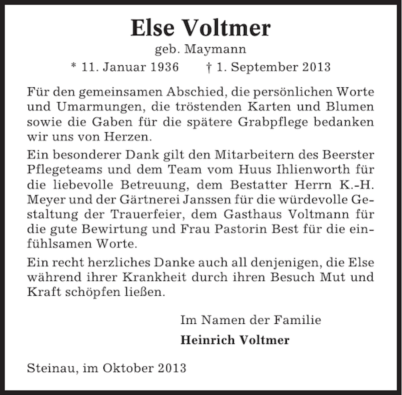 <p>Else Voltmer<br />geb. Maymann<br />* 11. Januar 1936<br />† 1. September 2013<br />Für den gemeinsamen Abschied, die persönlichen Worte<br />und Umarmungen, die tröstenden Karten und Blumen<br />sowie die Gaben für die spätere Grabpflege bedanken<br />wir uns von Herzen.<br />Ein besonderer Dank gilt den Mitarbeitern des Beerster<br />Pflegeteams und dem Team vom Huus Ihlienworth für<br />die liebevolle Betreuung, dem Bestatter Herrn K.-H.<br />Meyer und der Gärtnerei Janssen für die würdevolle Gestaltung der Trauerfeier, dem Gasthaus Voltmann für<br />die gute Bewirtung und Frau Pastorin Best für die einfühlsamen Worte.<br />Ein recht herzliches Danke auch all denjenigen, die Else<br />während ihrer Krankheit durch ihren Besuch Mut und<br />Kraft schöpfen ließen.<br />Im Namen der Familie<br />Heinrich Voltmer<br />Steinau, im Oktober 2013</p>
