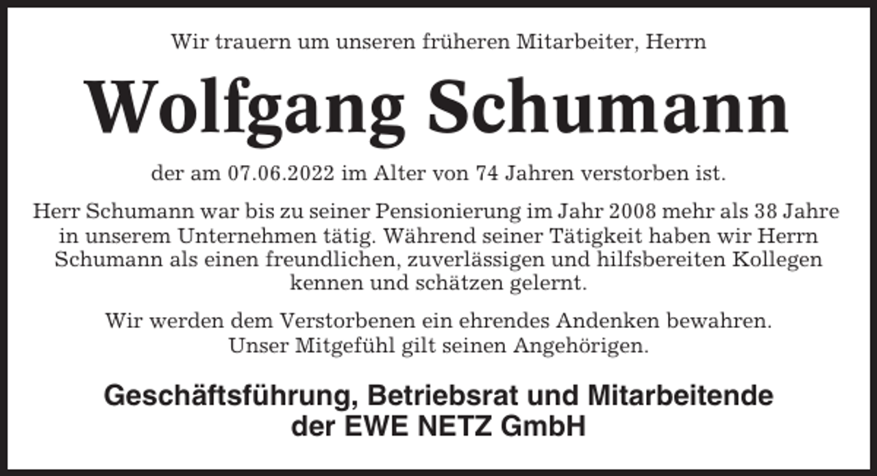 <p>Wir trauern um unseren früheren Mitarbeiter, Herrn</p><p>Wolfgang Schumann<br />der am 07.06.2022 im Alter von 74 Jahren verstorben ist.<br />Herr Schumann war bis zu seiner Pensionierung im Jahr 2008 mehr als 38 Jahre<br />in unserem Unternehmen tätig. Während seiner Tätigkeit haben wir Herrn<br />Schumann als einen freundlichen, zuverlässigen und hilfsbereiten Kollegen<br />kennen und schätzen gelernt.<br />Wir werden dem Verstorbenen ein ehrendes Andenken bewahren.<br />Unser Mitgefühl gilt seinen Angehörigen.</p><p>Geschäftsführung, Betriebsrat und Mitarbeitende<br />der EWE NETZ GmbH</p>