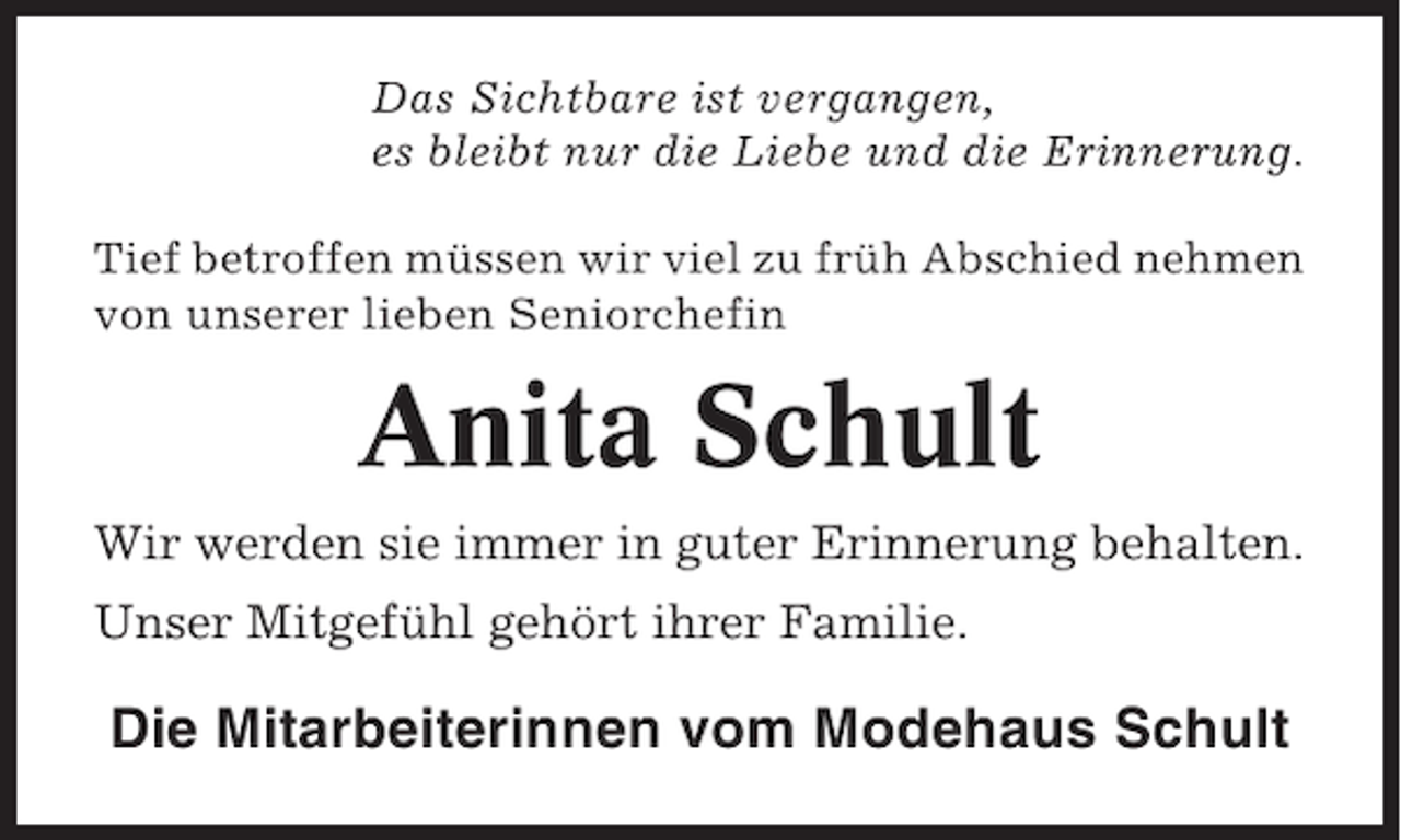 <p>Das Sichtbare ist vergangen,<br />es bleibt nur die Liebe und die Erinnerung.<br />Tief betroffen müssen wir viel zu früh Abschied nehmen<br />von unserer lieben Seniorchefin</p><p>Anita Schult<br />Wir werden sie immer in guter Erinnerung behalten.<br />Unser Mitgefühl gehört ihrer Familie.</p><p>Die Mitarbeiterinnen vom Modehaus Schult</p>
