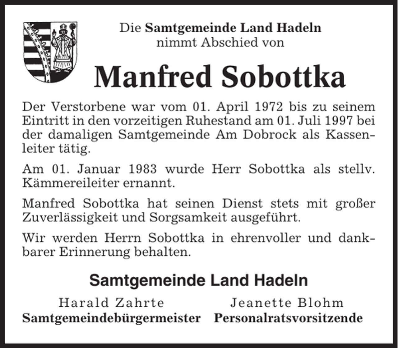 <p>Die Samtgemeinde Land Hadeln<br />nimmt Abschied von</p><p>Manfred Sobottka<br />Der Verstorbene war vom 01. April 1972 bis zu seinem<br />Eintritt in den vorzeitigen Ruhestand am 01. Juli 1997 bei<br />der damaligen Samtgemeinde Am Dobrock als Kassenleiter tätig.<br />Am 01. Januar 1983 wurde Herr Sobottka als stellv.<br />Kämmereileiter ernannt.<br />Manfred Sobottka hat seinen Dienst stets mit großer<br />Zuverlässigkeit und Sorgsamkeit ausgeführt.<br />Wir werden Herrn Sobottka in ehrenvoller und dankbarer Erinnerung behalten.</p><p>Samtgemeinde Land Hadeln<br />Harald Zahrte<br />Samtgemeindebürgermeister</p><p>Jeanette Blohm<br />Personalratsvorsitzende</p>