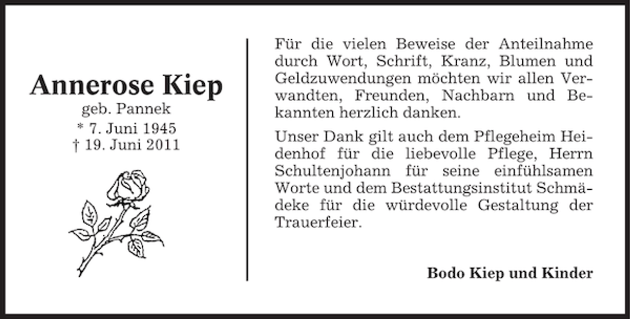 <p>Annerose Kiep<br />geb. Pannek<br />* 7. Juni 1945<br />† 19. Juni 2011</p><p>Für die vielen Beweise der Anteilnahme<br />durch Wort, Schrift, Kranz, Blumen und<br />Geldzuwendungen möchten wir allen Verwandten, Freunden, Nachbarn und Bekannten herzlich danken.<br />Unser Dank gilt auch dem Pflegeheim Heidenhof für die liebevolle Pflege, Herrn<br />Schultenjohann für seine einfühlsamen<br />Worte und dem Bestattungsinstitut Schmädeke für die würdevolle Gestaltung der<br />Trauerfeier.<br />Bodo Kiep und Kinder</p>