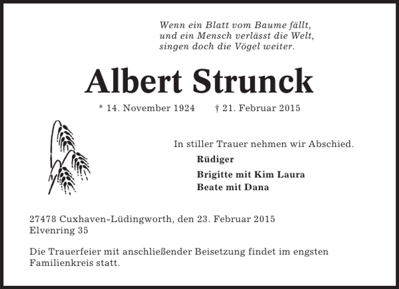 <p>Wenn ein Blatt vom Baume fällt,<br />und ein Mensch verlässt die Welt,<br />singen doch die Vögel weiter.</p><p>Albert Strunck<br />* 14. November 1924</p><p>† 21. Februar 2015</p><p>In stiller Trauer nehmen wir Abschied.<br />Rüdiger<br />Brigitte mit Kim Laura<br />Beate mit Dana<br />27478 Cuxhaven-Lüdingworth, den 23. Februar 2015<br />Elvenring 35<br />Die Trauerfeier mit anschließender Beisetzung findet im engsten<br />Familienkreis statt.</p>