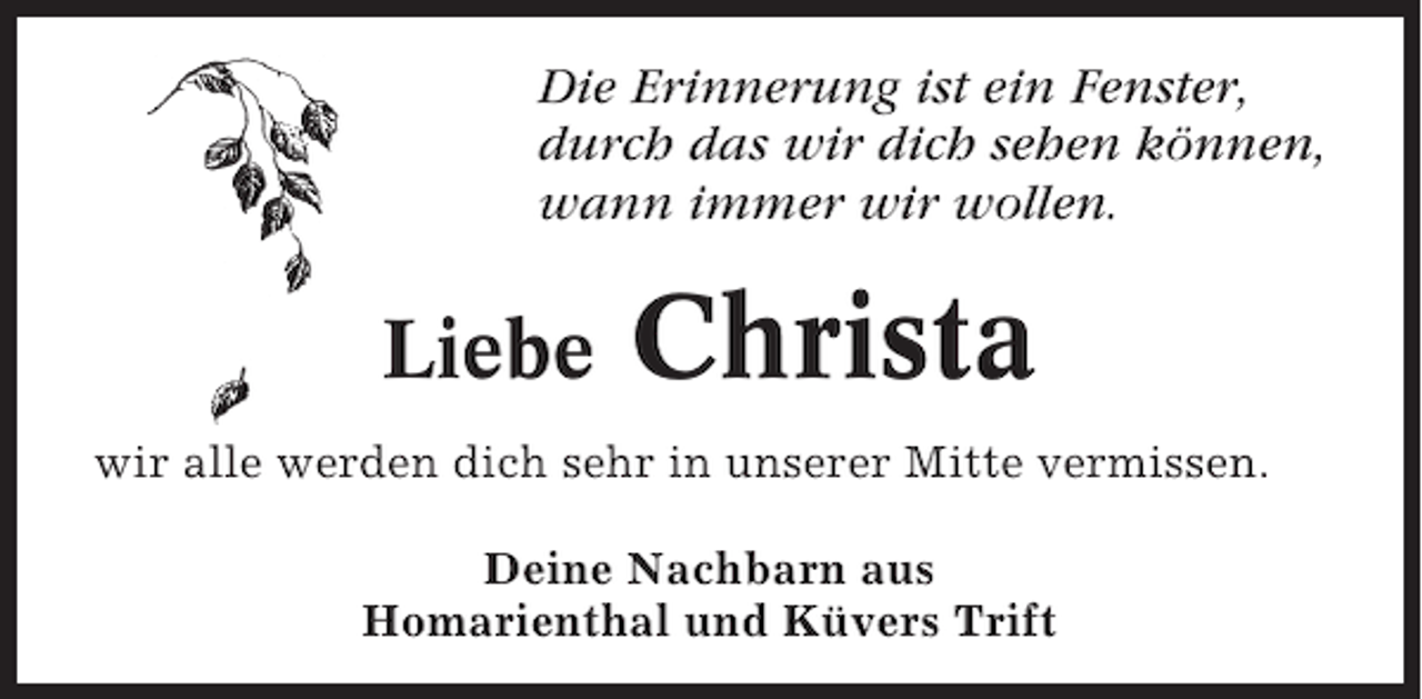 <p>Die Erinnerung ist ein Fenster,<br />durch das wir dich sehen können,<br />wann immer wir wollen.</p><p>Liebe</p><p>Christa</p><p>wir alle werden dich sehr in unserer Mitte vermissen.<br />Deine Nachbarn aus<br />Homarienthal und Küvers Trift</p>