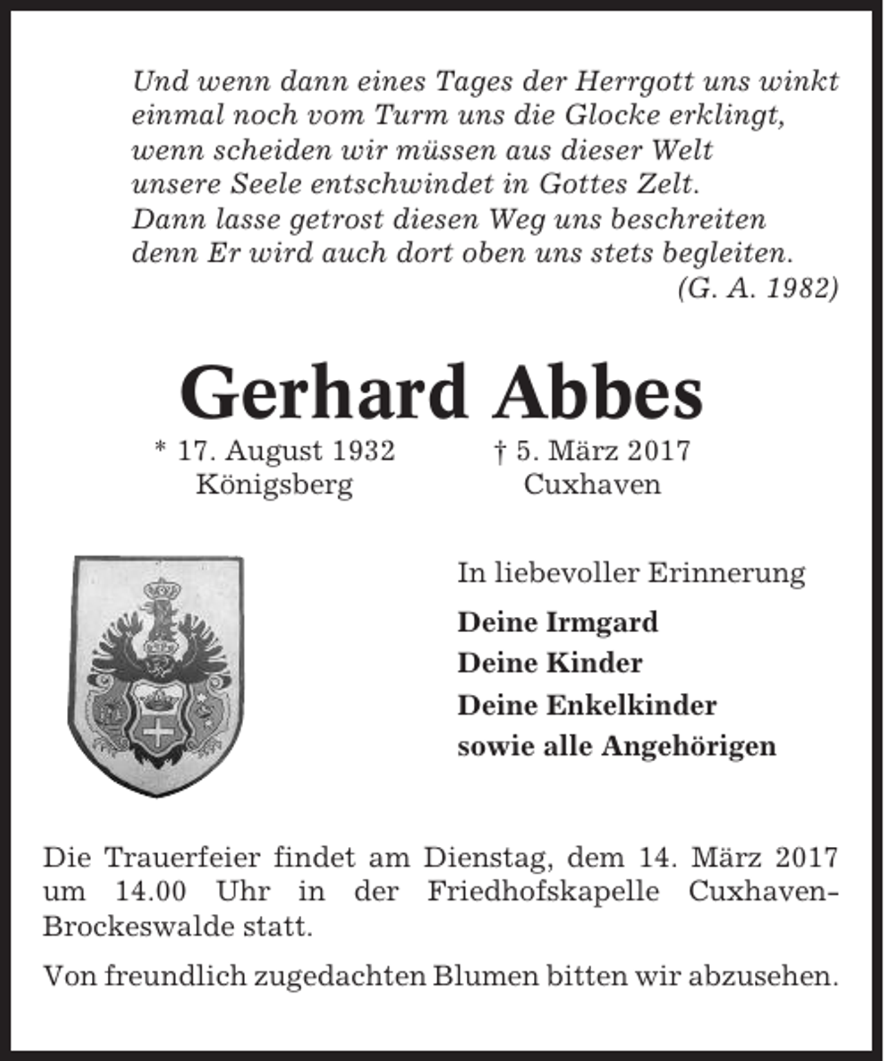 <p>Und wenn dann eines Tages der Herrgott uns winkt<br />einmal noch vom Turm uns die Glocke erklingt,<br />wenn scheiden wir müssen aus dieser Welt<br />unsere Seele entschwindet in Gottes Zelt.<br />Dann lasse getrost diesen Weg uns beschreiten<br />denn Er wird auch dort oben uns stets begleiten.<br />(G. A. 1982)</p><p>Gerhard Abbes<br />* 17. August 1932<br />Königsberg</p><p>† 5. März 2017<br />Cuxhaven<br />In liebevoller Erinnerung<br />Deine Irmgard<br />Deine Kinder<br />Deine Enkelkinder<br />sowie alle Angehörigen</p><p>Die Trauerfeier findet am Dienstag, dem 14. März 2017<br />um 14.00 Uhr in der Friedhofskapelle CuxhavenBrockeswalde statt.<br />Von freundlich zugedachten Blumen bitten wir abzusehen.</p>