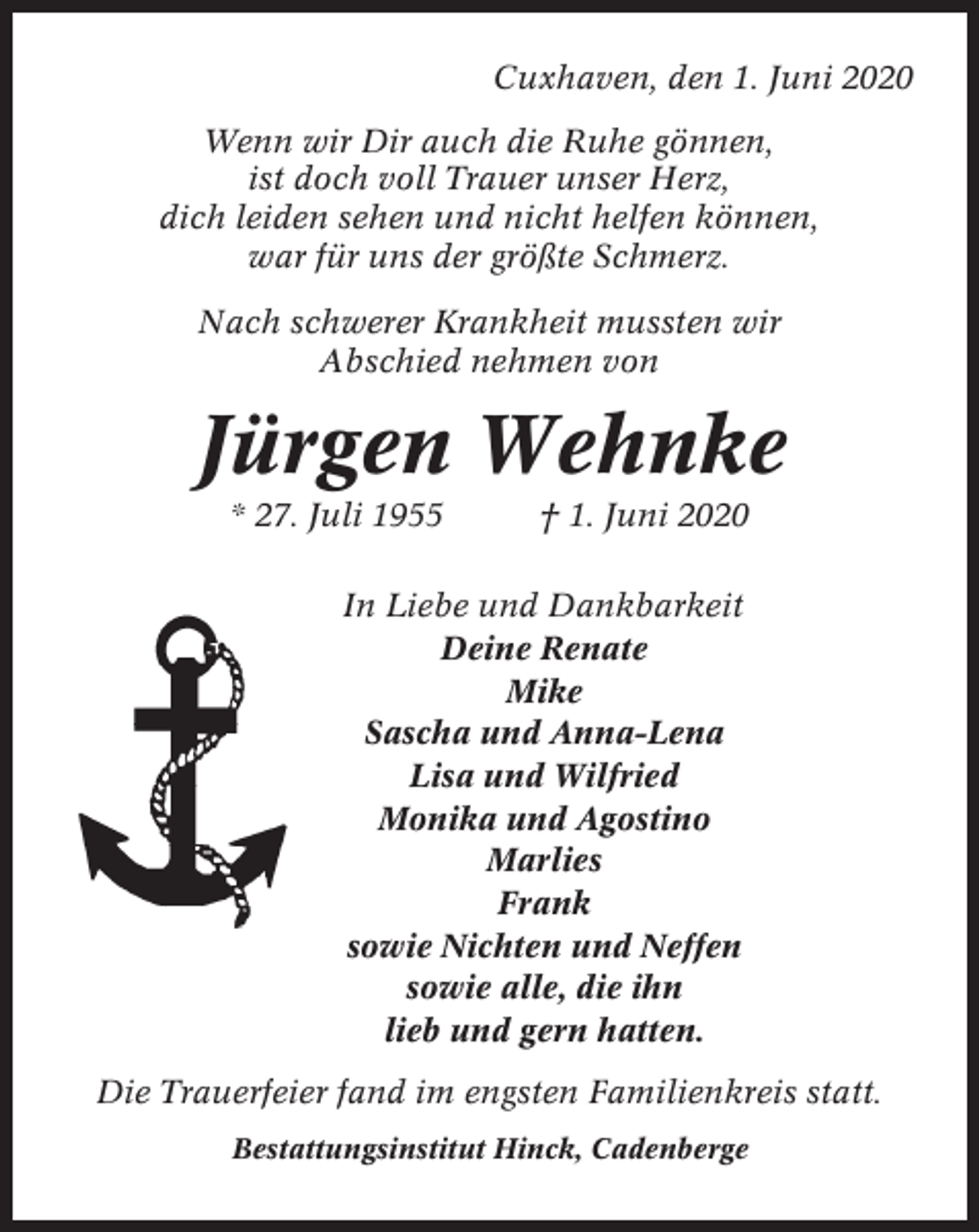 <p>Cuxhaven, den 1. Juni 2020<br />Wenn wir Dir auch die Ruhe gönnen,<br />ist doch voll Trauer unser Herz,<br />dich leiden sehen und nicht helfen können,<br />war für uns der größte Schmerz.<br />Nach schwerer Krankheit mussten wir<br />Abschied nehmen von</p><p>Jürgen Wehnke<br />* 27. Juli 1955</p><p>† 1. Juni 2020</p><p>In Liebe und Dankbarkeit<br />Deine Renate<br />Mike<br />Sascha und Anna-Lena<br />Lisa und Wilfried<br />Monika und Agostino<br />Marlies<br />Frank<br />sowie Nichten und Neffen<br />sowie alle, die ihn<br />lieb und gern hatten.<br />Die Trauerfeier fand im engsten Familienkreis statt.<br />Bestattungsinstitut Hinck, Cadenberge</p>