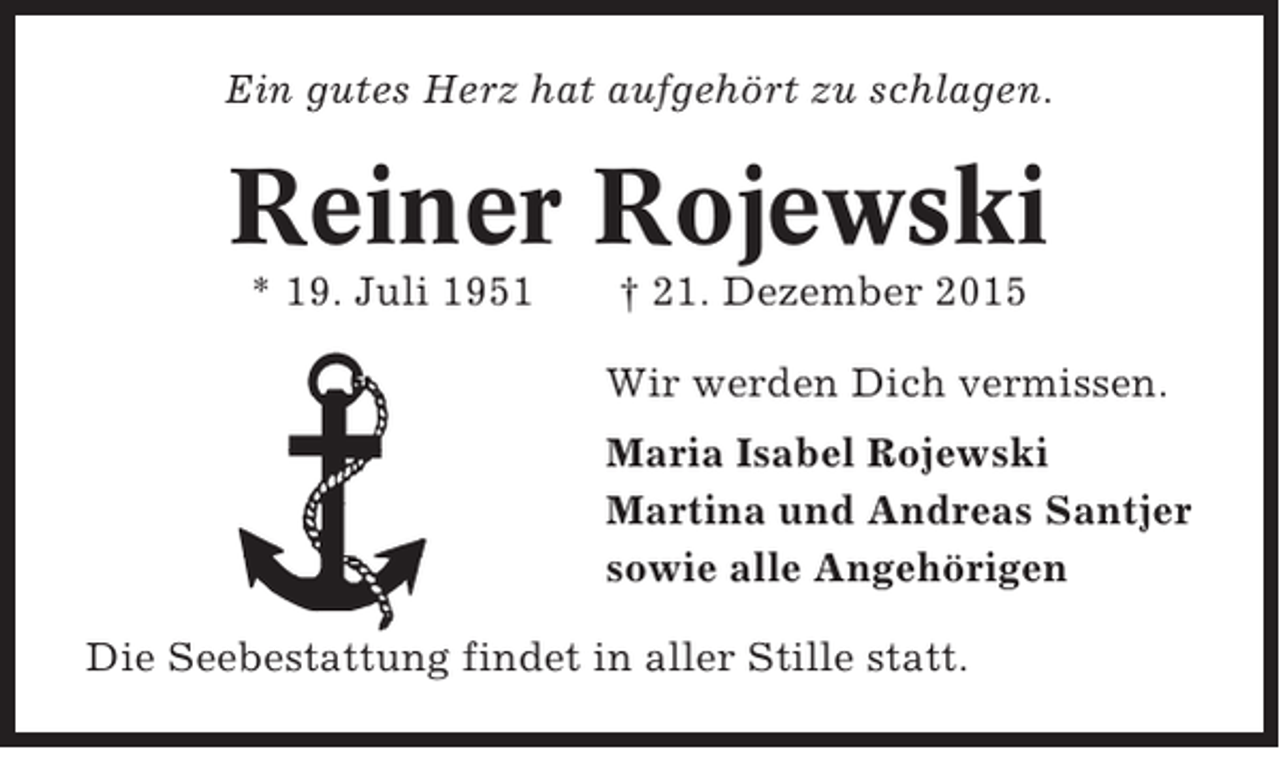 <p>Ein gutes Herz hat aufgehört zu schlagen.</p><p>Reiner Rojewski<br />* 19. Juli 1951</p><p>† 21. Dezember 2015<br />Wir werden Dich vermissen.<br />Maria Isabel Rojewski<br />Martina und Andreas Santjer<br />sowie alle Angehörigen</p><p>Die Seebestattung findet in aller Stille statt.</p>