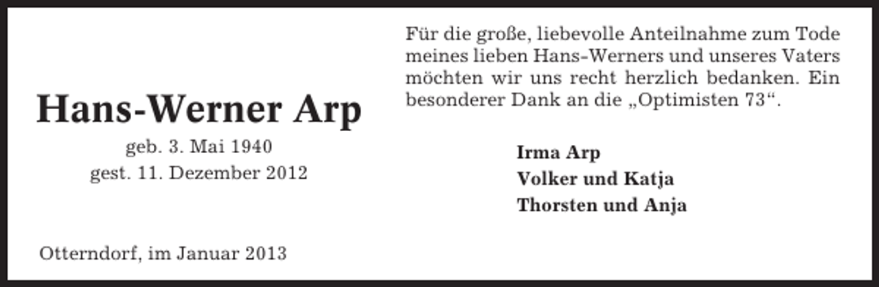 <p>Hans-Werner Arp<br />geb. 3. Mai 1940<br />gest. 11. Dezember 2012</p><p>Otterndorf, im Januar 2013</p><p>Für die große, liebevolle Anteilnahme zum Tode<br />meines lieben Hans-Werners und unseres Vaters<br />möchten wir uns recht herzlich bedanken. Ein<br />besonderer Dank an die „Optimisten 73“.<br />Irma Arp<br />Volker und Katja<br />Thorsten und Anja</p>