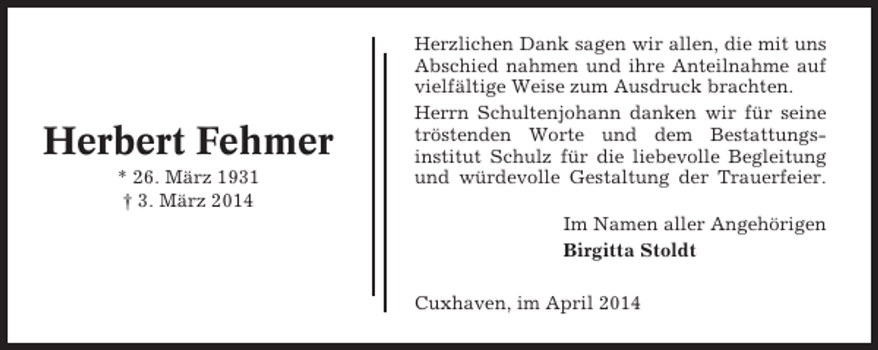 <p>Herbert Fehmer<br />* 26. März 1931<br />† 3. März 2014</p><p>Herzlichen Dank sagen wir allen, die mit uns<br />Abschied nahmen und ihre Anteilnahme auf<br />vielfältige Weise zum Ausdruck brachten.<br />Herrn Schultenjohann danken wir für seine<br />tröstenden Worte und dem Bestattungsinstitut Schulz für die liebevolle Begleitung<br />und würdevolle Gestaltung der Trauerfeier.<br />Im Namen aller Angehörigen<br />Birgitta Stoldt<br />Cuxhaven, im April 2014</p>