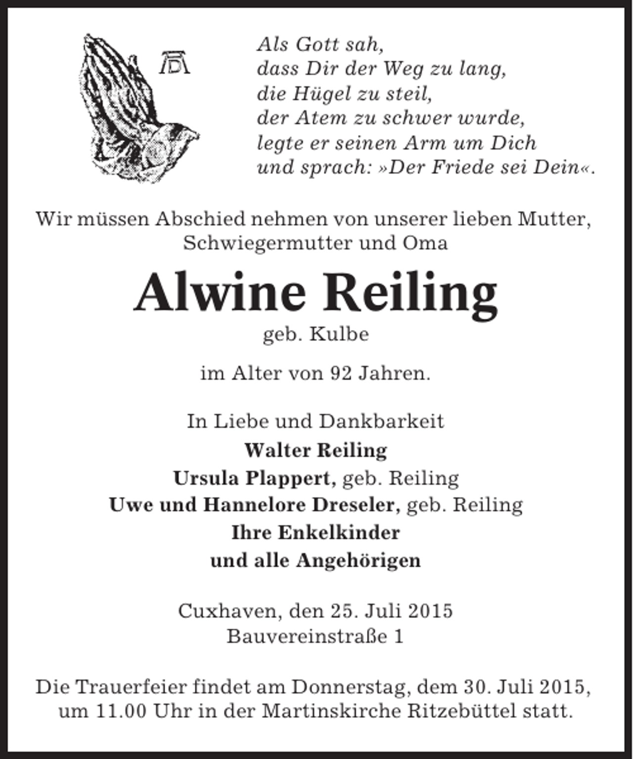 <p>Als Gott sah,<br />dass Dir der Weg zu lang,<br />die Hügel zu steil,<br />der Atem zu schwer wurde,<br />legte er seinen Arm um Dich<br />und sprach: »Der Friede sei Dein«.<br />Wir müssen Abschied nehmen von unserer lieben Mutter,<br />Schwiegermutter und Oma</p><p>Alwine Reiling<br />geb. Kulbe<br />im Alter von 92 Jahren.<br />In Liebe und Dankbarkeit<br />Walter Reiling<br />Ursula Plappert, geb. Reiling<br />Uwe und Hannelore Dreseler, geb. Reiling<br />Ihre Enkelkinder<br />und alle Angehörigen<br />Cuxhaven, den 25. Juli 2015<br />Bauvereinstraße 1<br />Die Trauerfeier findet am Donnerstag, dem 30. Juli 2015,<br />um 11.00 Uhr in der Martinskirche Ritzebüttel statt.</p>
