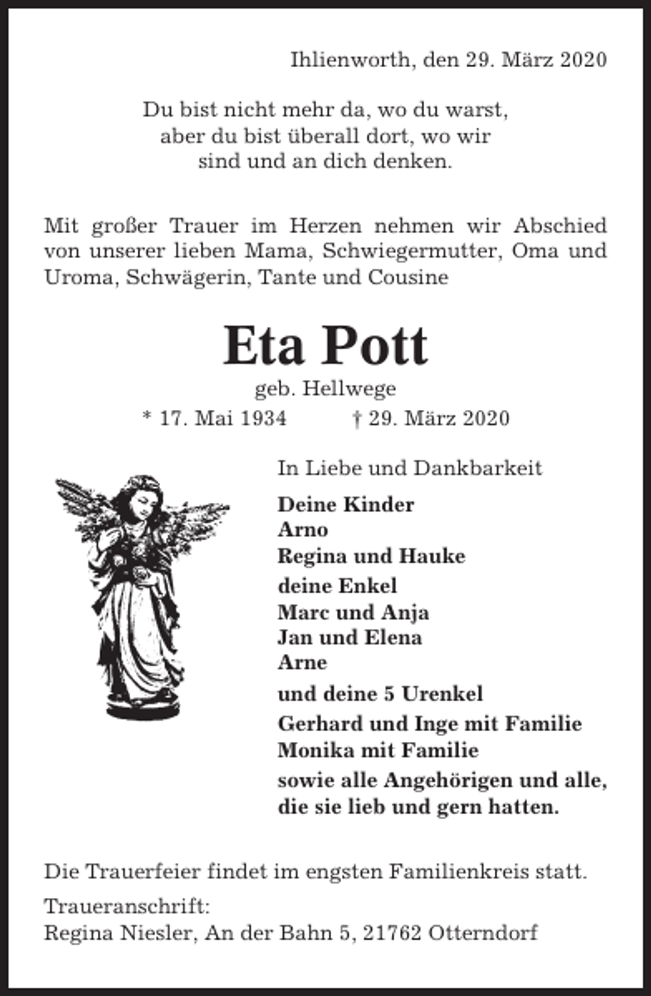<p>Ihlienworth, den 29. März 2020<br />Du bist nicht mehr da, wo du warst,<br />aber du bist überall dort, wo wir<br />sind und an dich denken.<br />Mit großer Trauer im Herzen nehmen wir Abschied<br />von unserer lieben Mama, Schwiegermutter, Oma und<br />Uroma, Schwägerin, Tante und Cousine</p><p>Eta Pott<br />geb. Hellwege<br />* 17. Mai 1934<br />† 29. März 2020<br />In Liebe und Dankbarkeit<br />Deine Kinder<br />Arno<br />Regina und Hauke<br />deine Enkel<br />Marc und Anja<br />Jan und Elena<br />Arne<br />und deine 5 Urenkel<br />Gerhard und Inge mit Familie<br />Monika mit Familie<br />sowie alle Angehörigen und alle,<br />die sie lieb und gern hatten.<br />Die Trauerfeier findet im engsten Familienkreis statt.<br />Traueranschrift:<br />Regina Niesler, An der Bahn 5, 21762 Otterndorf</p>