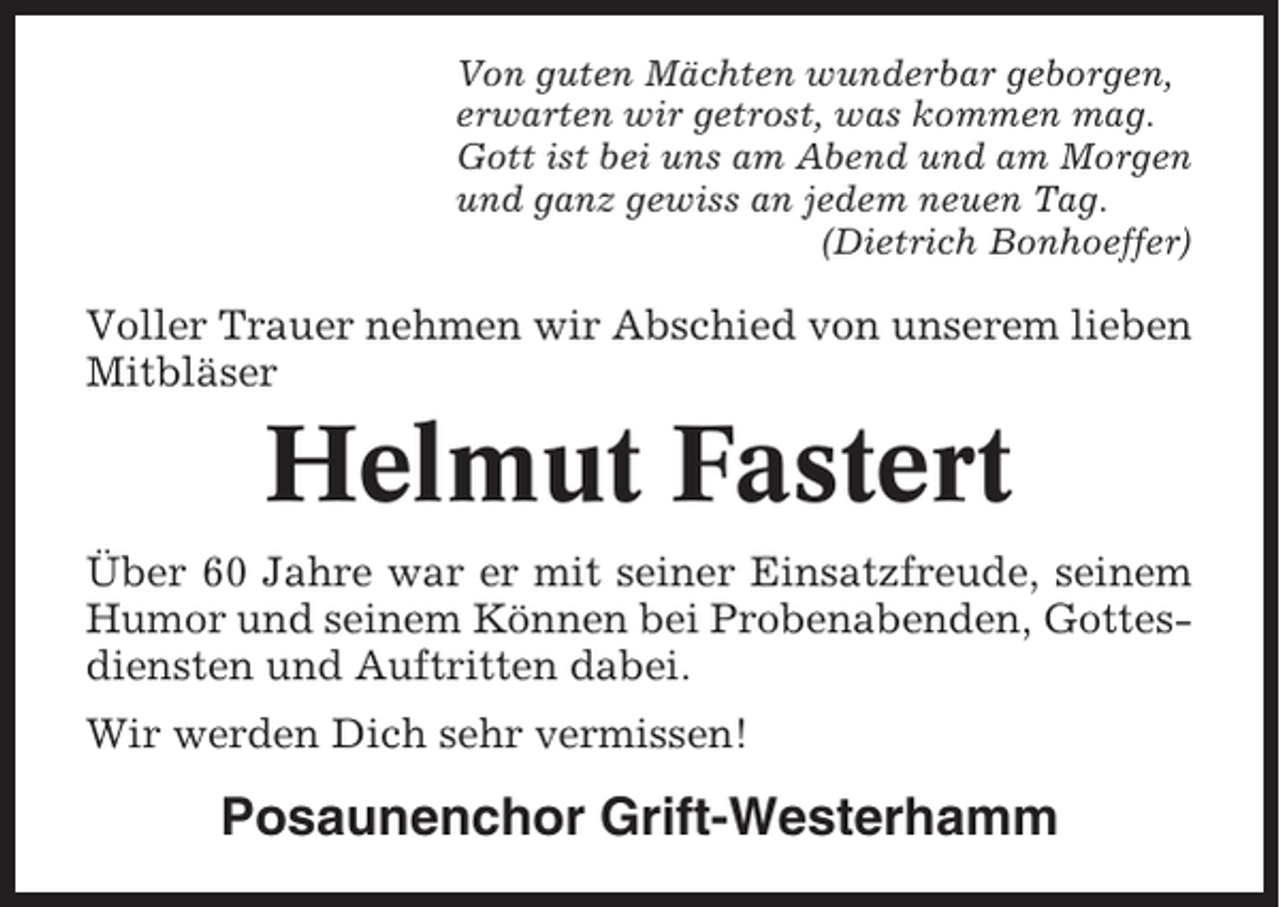 <p>Von guten Mächten wunderbar geborgen,<br />erwarten wir getrost, was kommen mag.<br />Gott ist bei uns am Abend und am Morgen<br />und ganz gewiss an jedem neuen Tag.<br />(Dietrich Bonhoeffer)</p><p>Voller Trauer nehmen wir Abschied von unserem lieben<br />Mitbläser</p><p>Helmut Fastert<br />Über 60 Jahre war er mit seiner Einsatzfreude, seinem<br />Humor und seinem Können bei Probenabenden, Gottesdiensten und Auftritten dabei.<br />Wir werden Dich sehr vermissen!</p><p>Posaunenchor Grift-Westerhamm</p>